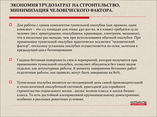 ЭКОНОМИЯ ТРУДОЗАТРАТ НА СТРОИТЕЛЬСТВО,
МИНИМИЗАЦИЯ ЧЕЛОВЕЧЕСКОГО ФАКТОРА.
 Для работы с одним комплектом туннельной опалубки (как правило, один
комплект – это 1/2 площади для этажа 450-500 кв. м в плане) требуется 15-20
человек (вкл. арматурщики, опалубщики, крановщик, электрики, механики),
что в несколько раз меньше, чем при использовании обычной опалубки. При
применении туннельной опалубки практически исключен "человеческий
фактор", поскольку установка опалубки осуществляется по осям, залитым в
предыдущий цикл бетонирования.
 Гладкая бетонная поверхность стен и перекрытий, которая получается при
применении туннельной опалубки, позволяет обходиться без таких видов
отделки, как штукатурные работы. К моменту завершения бетонных работ
отделочные работы, как правило, могут быть завершены на 80%.
 Туннельная опалубка является на сегодняшний день самой производительной
и технологичной опалубочной системой, пригодной для серийного
строительства социального жилья , жилья эконом-класса и жилья бизнес-
класса. То есть достойной альтернативой крупнопанельному домостроению,
особенно в реальных рыночных условиях.
 