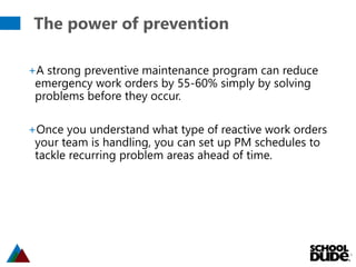 The power of prevention
6
+A strong preventive maintenance program can reduce
emergency work orders by 55-60% simply by solving
problems before they occur.
+Once you understand what type of reactive work orders
your team is handling, you can set up PM schedules to
tackle recurring problem areas ahead of time.
 