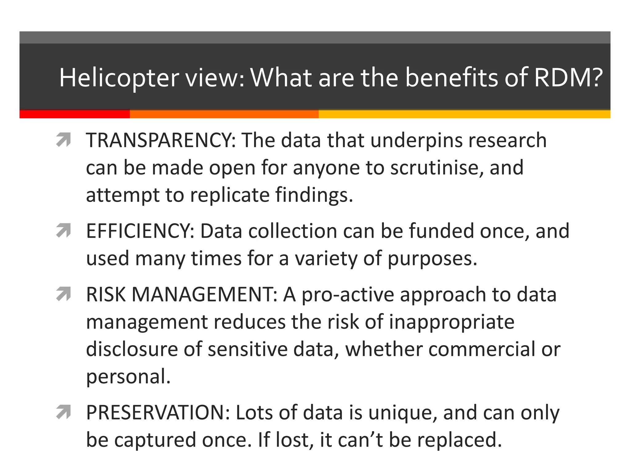Helicopter view:What are the benefits of RDM?
 TRANSPARENCY: The data that underpins research
can be made open for anyone to scrutinise, and
attempt to replicate findings.
 EFFICIENCY: Data collection can be funded once, and
used many times for a variety of purposes.
 RISK MANAGEMENT: A pro-active approach to data
management reduces the risk of inappropriate
disclosure of sensitive data, whether commercial or
personal.
 PRESERVATION: Lots of data is unique, and can only
be captured once. If lost, it can’t be replaced.
 