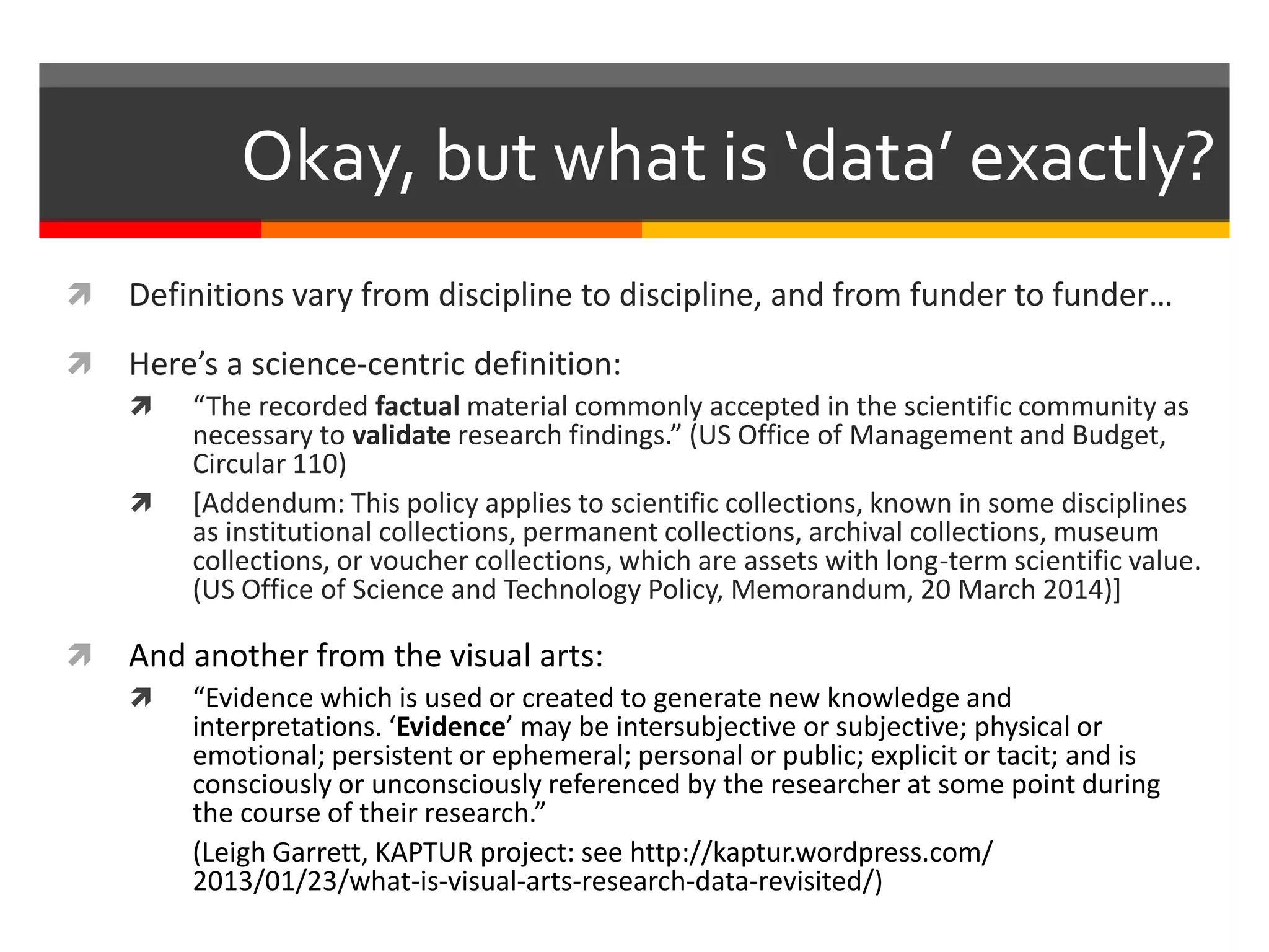  Definitions vary from discipline to discipline, and from funder to funder…
 Here’s a science-centric definition:
 “The recorded factual material commonly accepted in the scientific community as
necessary to validate research findings.” (US Office of Management and Budget,
Circular 110)
 [Addendum: This policy applies to scientific collections, known in some disciplines
as institutional collections, permanent collections, archival collections, museum
collections, or voucher collections, which are assets with long-term scientific value.
(US Office of Science and Technology Policy, Memorandum, 20 March 2014)]
 And another from the visual arts:
 “Evidence which is used or created to generate new knowledge and
interpretations. ‘Evidence’ may be intersubjective or subjective; physical or
emotional; persistent or ephemeral; personal or public; explicit or tacit; and is
consciously or unconsciously referenced by the researcher at some point during
the course of their research.”
(Leigh Garrett, KAPTUR project: see http://kaptur.wordpress.com/
2013/01/23/what-is-visual-arts-research-data-revisited/)
Okay, but what is ‘data’ exactly?
 