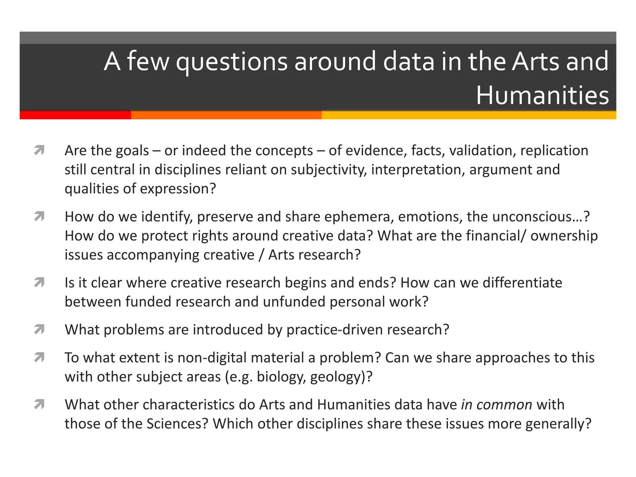 Are the goals – or indeed the concepts – of evidence, facts, validation, replication
still central in disciplines reliant on subjectivity, interpretation, argument and
qualities of expression?
 How do we identify, preserve and share ephemera, emotions, the unconscious…?
How do we protect rights around creative data? What are the financial/ ownership
issues accompanying creative / Arts research?
 Is it clear where creative research begins and ends? How can we differentiate
between funded research and unfunded personal work?
 What problems are introduced by practice-driven research?
 To what extent is non-digital material a problem? Can we share approaches to this
with other subject areas (e.g. biology, geology)?
 What other characteristics do Arts and Humanities data have in common with
those of the Sciences? Which other disciplines share these issues more generally?
A few questions around data in the Arts and
Humanities
 