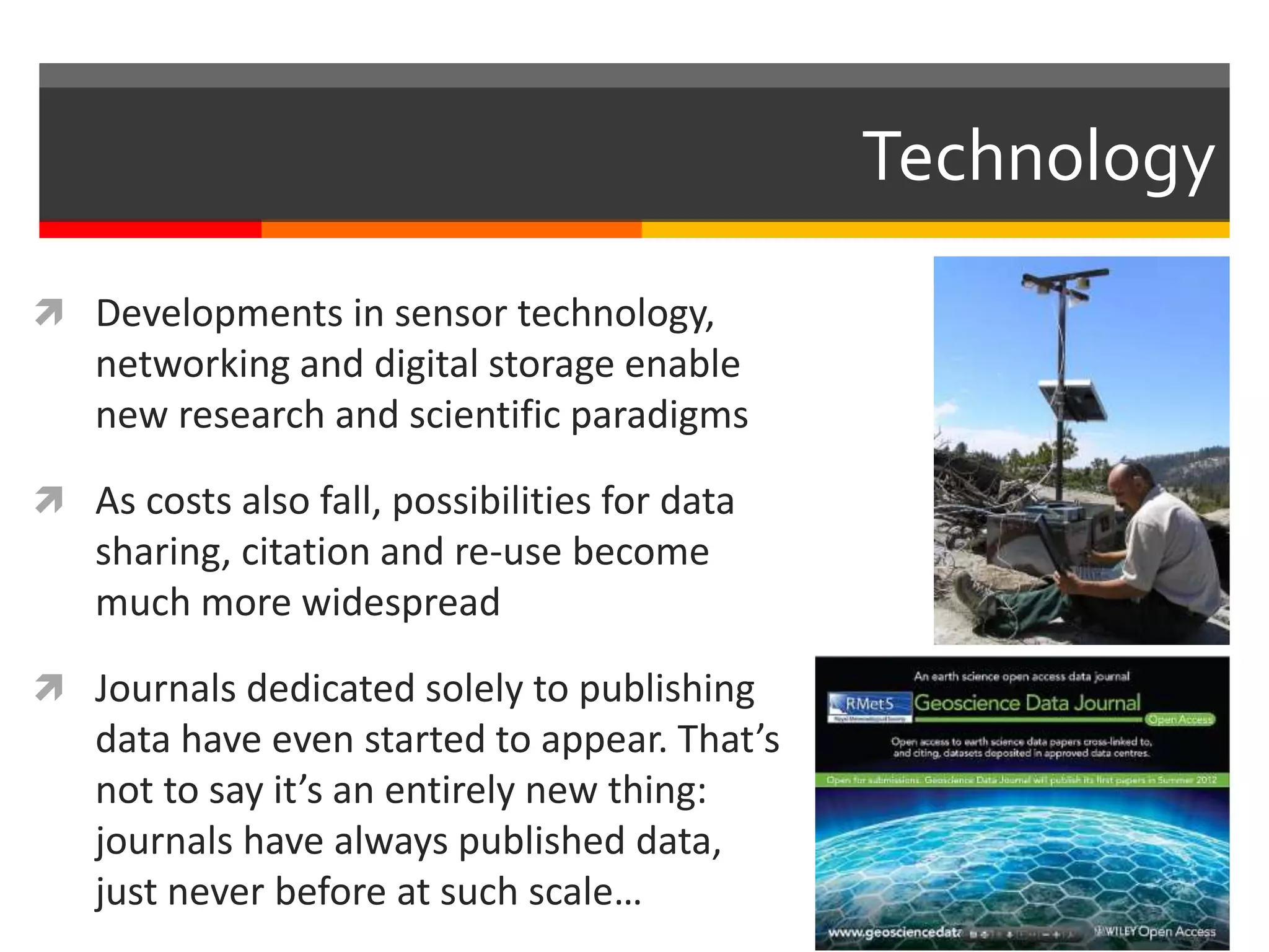  Developments in sensor technology,
networking and digital storage enable
new research and scientific paradigms
 As costs also fall, possibilities for data
sharing, citation and re-use become
much more widespread
 Journals dedicated solely to publishing
data have even started to appear. That’s
not to say it’s an entirely new thing:
journals have always published data,
just never before at such scale…
Technology
 