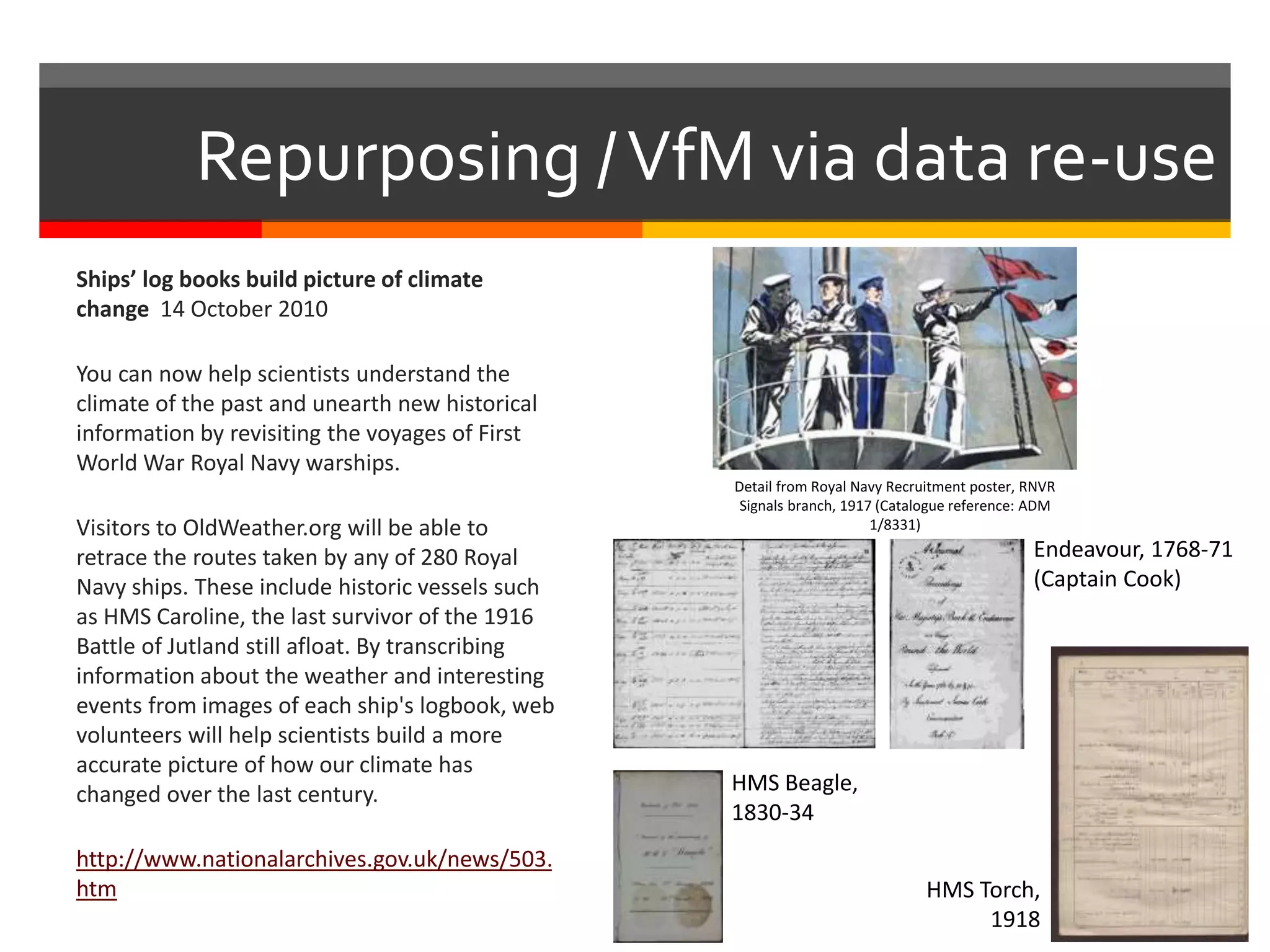 Repurposing /VfM via data re-use
Ships’ log books build picture of climate
change 14 October 2010
You can now help scientists understand the
climate of the past and unearth new historical
information by revisiting the voyages of First
World War Royal Navy warships.
Visitors to OldWeather.org will be able to
retrace the routes taken by any of 280 Royal
Navy ships. These include historic vessels such
as HMS Caroline, the last survivor of the 1916
Battle of Jutland still afloat. By transcribing
information about the weather and interesting
events from images of each ship's logbook, web
volunteers will help scientists build a more
accurate picture of how our climate has
changed over the last century.
http://www.nationalarchives.gov.uk/news/503.
htm
Detail from Royal Navy Recruitment poster, RNVR
Signals branch, 1917 (Catalogue reference: ADM
1/8331)
Endeavour, 1768-71
(Captain Cook)
HMS Beagle,
1830-34
HMS Torch,
1918
 