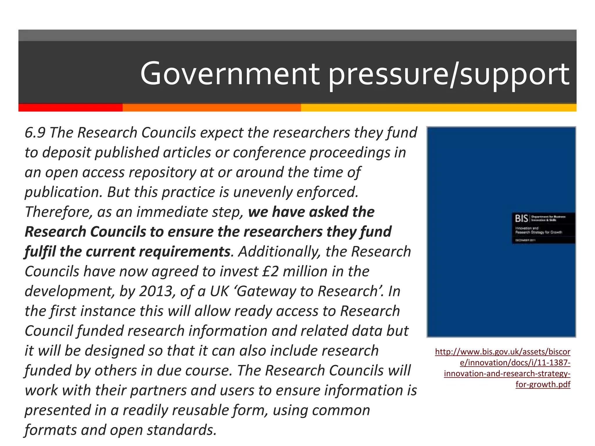 6.9 The Research Councils expect the researchers they fund
to deposit published articles or conference proceedings in
an open access repository at or around the time of
publication. But this practice is unevenly enforced.
Therefore, as an immediate step, we have asked the
Research Councils to ensure the researchers they fund
fulfil the current requirements. Additionally, the Research
Councils have now agreed to invest £2 million in the
development, by 2013, of a UK ‘Gateway to Research’. In
the first instance this will allow ready access to Research
Council funded research information and related data but
it will be designed so that it can also include research
funded by others in due course. The Research Councils will
work with their partners and users to ensure information is
presented in a readily reusable form, using common
formats and open standards.
Government pressure/support
http://www.bis.gov.uk/assets/biscor
e/innovation/docs/i/11-1387-
innovation-and-research-strategy-
for-growth.pdf
 