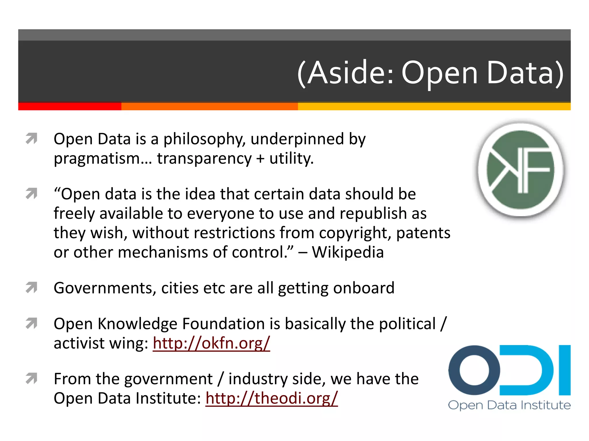 (Aside: Open Data)
 Open Data is a philosophy, underpinned by
pragmatism… transparency + utility.
 “Open data is the idea that certain data should be
freely available to everyone to use and republish as
they wish, without restrictions from copyright, patents
or other mechanisms of control.” – Wikipedia
 Governments, cities etc are all getting onboard
 Open Knowledge Foundation is basically the political /
activist wing: http://okfn.org/
 From the government / industry side, we have the
Open Data Institute: http://theodi.org/
 