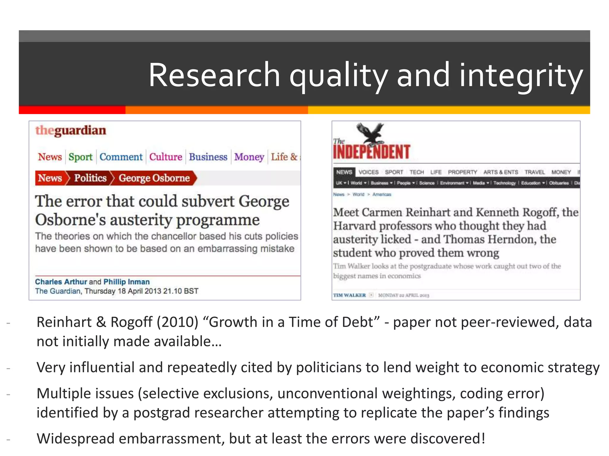 - Reinhart & Rogoff (2010) “Growth in a Time of Debt” - paper not peer-reviewed, data
not initially made available…
- Very influential and repeatedly cited by politicians to lend weight to economic strategy
- Multiple issues (selective exclusions, unconventional weightings, coding error)
identified by a postgrad researcher attempting to replicate the paper’s findings
- Widespread embarrassment, but at least the errors were discovered!
Research quality and integrity
 