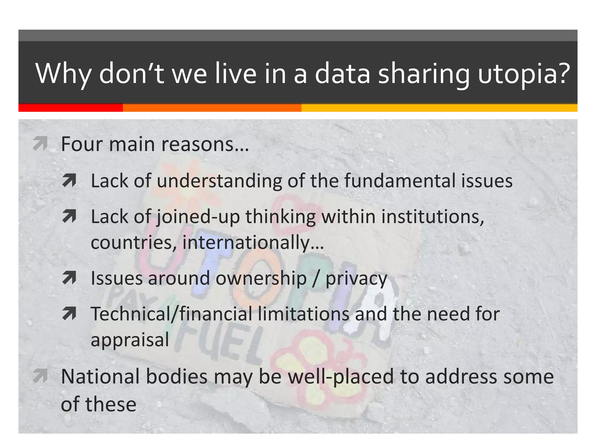 Why don’t we live in a data sharing utopia?
 Four main reasons…
 Lack of understanding of the fundamental issues
 Lack of joined-up thinking within institutions,
countries, internationally…
 Issues around ownership / privacy
 Technical/financial limitations and the need for
appraisal
 National bodies may be well-placed to address some
of these
 
