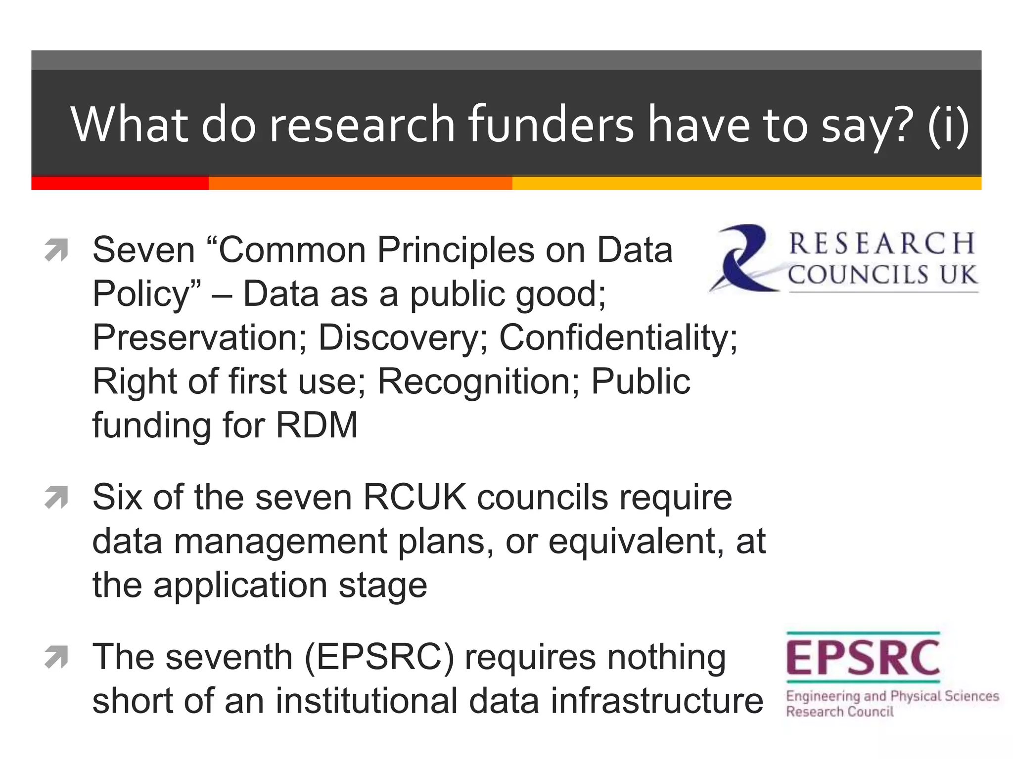 What do research funders have to say? (i)
 Seven “Common Principles on Data
Policy” – Data as a public good;
Preservation; Discovery; Confidentiality;
Right of first use; Recognition; Public
funding for RDM
 Six of the seven RCUK councils require
data management plans, or equivalent, at
the application stage
 The seventh (EPSRC) requires nothing
short of an institutional data infrastructure
 