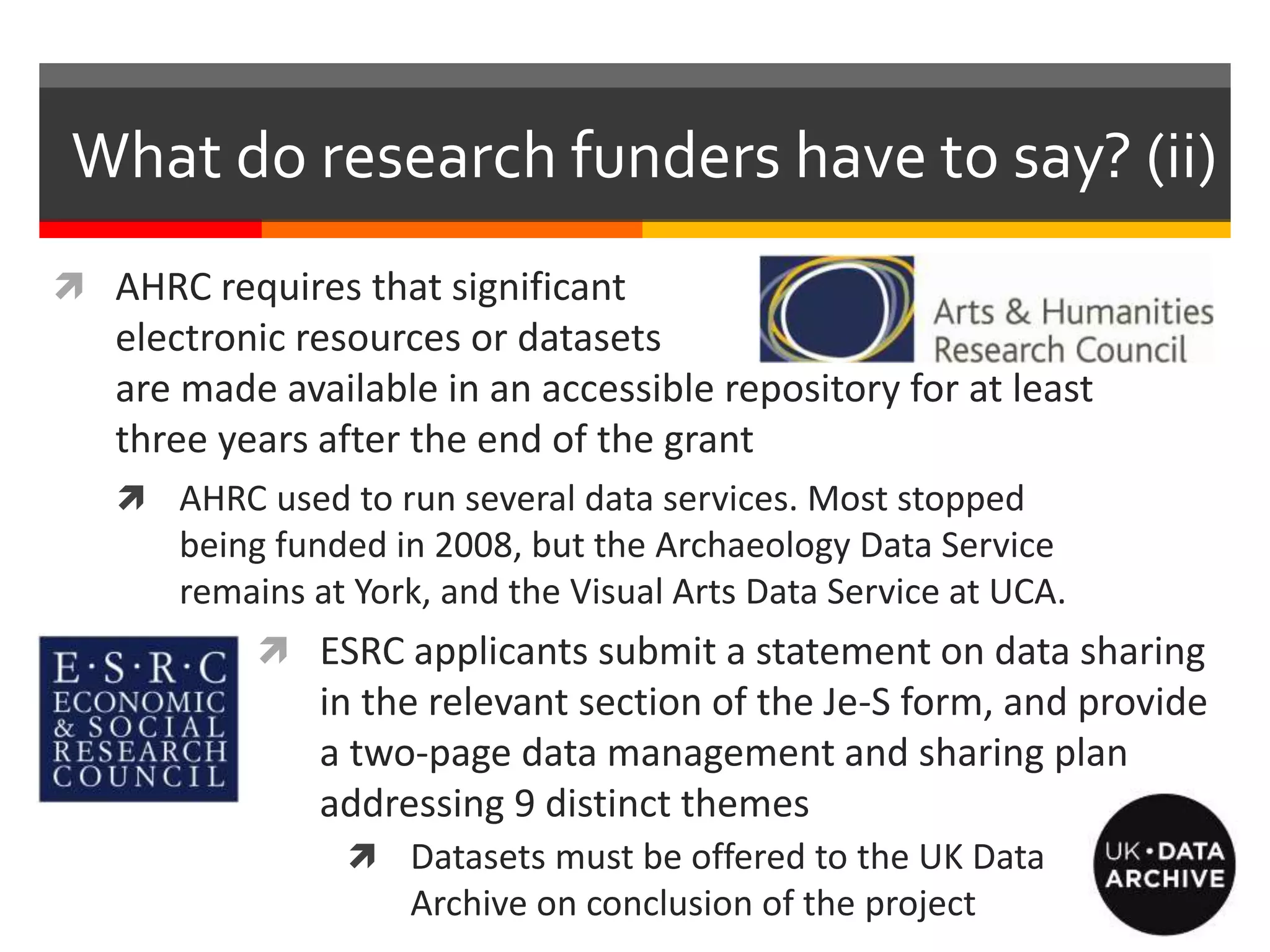 What do research funders have to say? (ii)
 AHRC requires that significant
electronic resources or datasets
are made available in an accessible repository for at least
three years after the end of the grant
 AHRC used to run several data services. Most stopped
being funded in 2008, but the Archaeology Data Service
remains at York, and the Visual Arts Data Service at UCA.
 ESRC applicants submit a statement on data sharing
in the relevant section of the Je-S form, and provide
a two-page data management and sharing plan
addressing 9 distinct themes
 Datasets must be offered to the UK Data
Archive on conclusion of the project
 