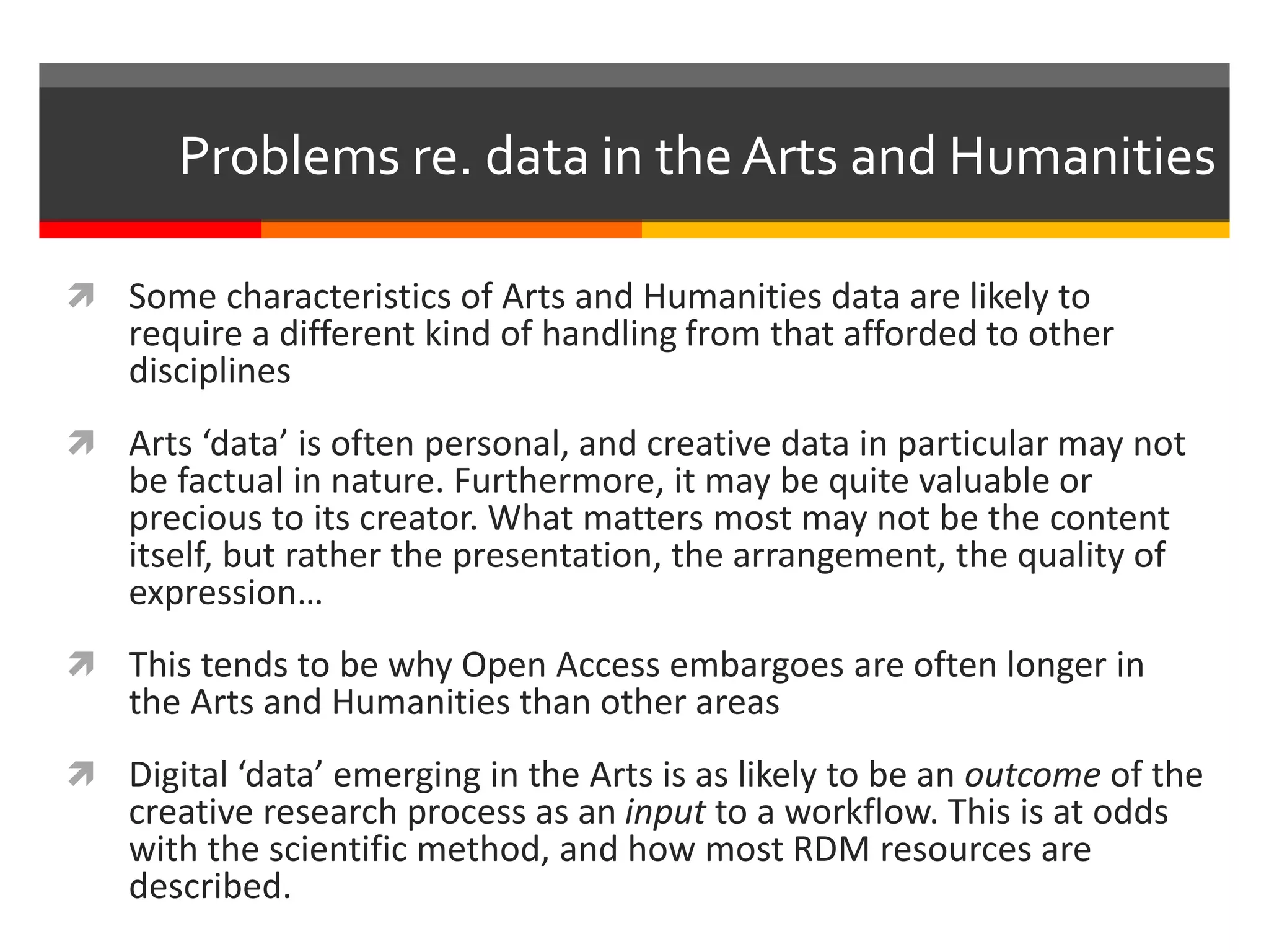  Some characteristics of Arts and Humanities data are likely to
require a different kind of handling from that afforded to other
disciplines
 Arts ‘data’ is often personal, and creative data in particular may not
be factual in nature. Furthermore, it may be quite valuable or
precious to its creator. What matters most may not be the content
itself, but rather the presentation, the arrangement, the quality of
expression…
 This tends to be why Open Access embargoes are often longer in
the Arts and Humanities than other areas
 Digital ‘data’ emerging in the Arts is as likely to be an outcome of the
creative research process as an input to a workflow. This is at odds
with the scientific method, and how most RDM resources are
described.
Problems re. data in the Arts and Humanities
 