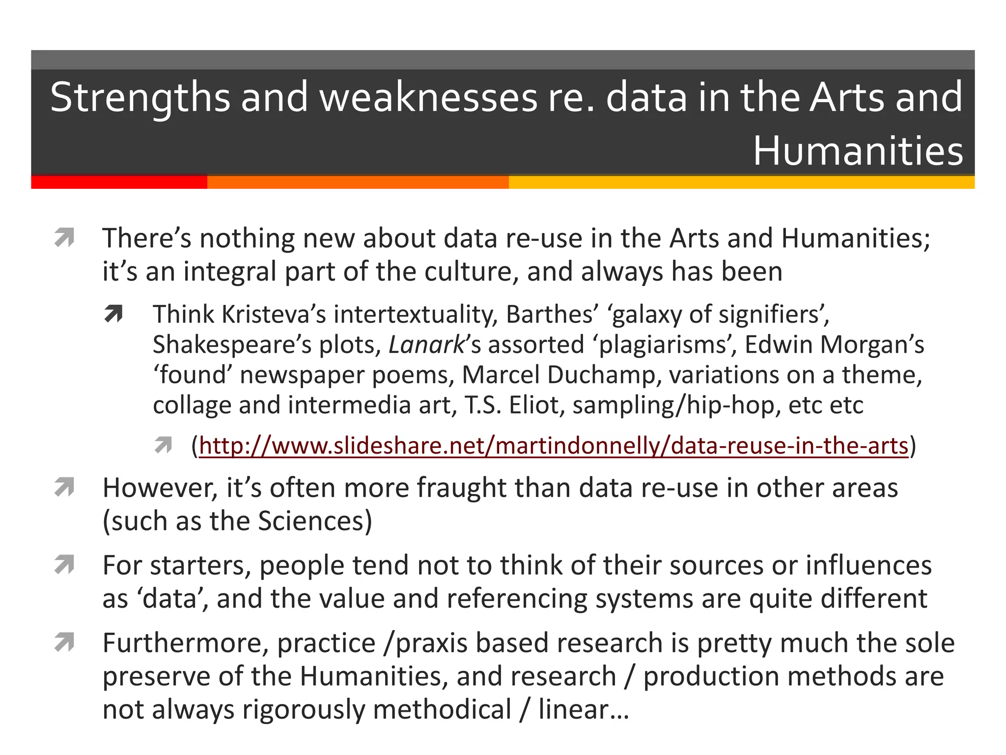  There’s nothing new about data re-use in the Arts and Humanities;
it’s an integral part of the culture, and always has been
 Think Kristeva’s intertextuality, Barthes’ ‘galaxy of signifiers’,
Shakespeare’s plots, Lanark’s assorted ‘plagiarisms’, Edwin Morgan’s
‘found’ newspaper poems, Marcel Duchamp, variations on a theme,
collage and intermedia art, T.S. Eliot, sampling/hip-hop, etc etc
 (http://www.slideshare.net/martindonnelly/data-reuse-in-the-arts)
 However, it’s often more fraught than data re-use in other areas
(such as the Sciences)
 For starters, people tend not to think of their sources or influences
as ‘data’, and the value and referencing systems are quite different
 Furthermore, practice /praxis based research is pretty much the sole
preserve of the Humanities, and research / production methods are
not always rigorously methodical / linear…
Strengths and weaknesses re. data in the Arts and
Humanities
 