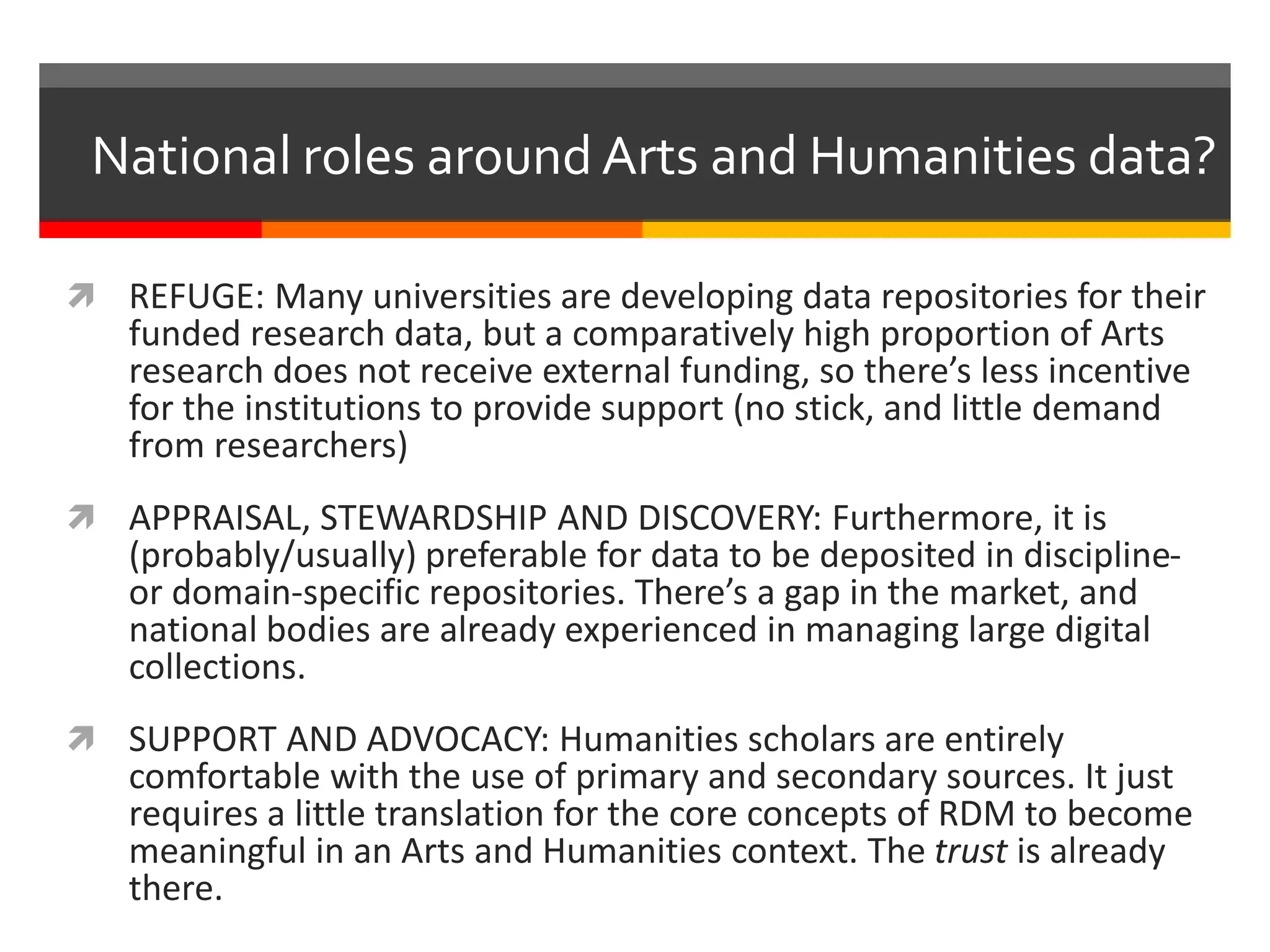  REFUGE: Many universities are developing data repositories for their
funded research data, but a comparatively high proportion of Arts
research does not receive external funding, so there’s less incentive
for the institutions to provide support (no stick, and little demand
from researchers)
 APPRAISAL, STEWARDSHIP AND DISCOVERY: Furthermore, it is
(probably/usually) preferable for data to be deposited in discipline-
or domain-specific repositories. There’s a gap in the market, and
national bodies are already experienced in managing large digital
collections.
 SUPPORT AND ADVOCACY: Humanities scholars are entirely
comfortable with the use of primary and secondary sources. It just
requires a little translation for the core concepts of RDM to become
meaningful in an Arts and Humanities context. The trust is already
there.
National roles around Arts and Humanities data?
 
