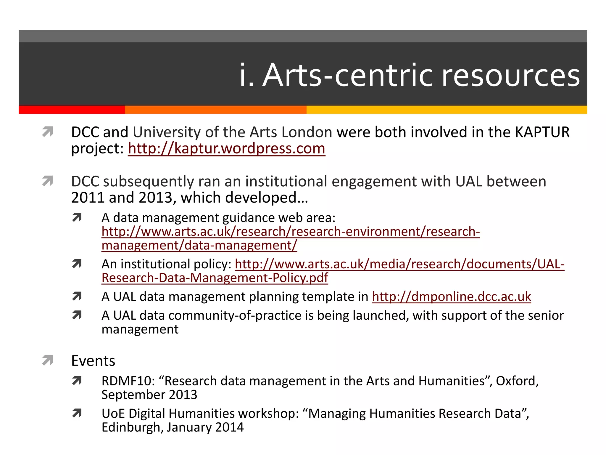 i. Arts-centric resources
 DCC and University of the Arts London were both involved in the KAPTUR
project: http://kaptur.wordpress.com
 DCC subsequently ran an institutional engagement with UAL between
2011 and 2013, which developed…
 A data management guidance web area:
http://www.arts.ac.uk/research/research-environment/research-
management/data-management/
 An institutional policy: http://www.arts.ac.uk/media/research/documents/UAL-
Research-Data-Management-Policy.pdf
 A UAL data management planning template in http://dmponline.dcc.ac.uk
 A UAL data community-of-practice is being launched, with support of the senior
management
 Events
 RDMF10: “Research data management in the Arts and Humanities”, Oxford,
September 2013
 UoE Digital Humanities workshop: “Managing Humanities Research Data”,
Edinburgh, January 2014
 