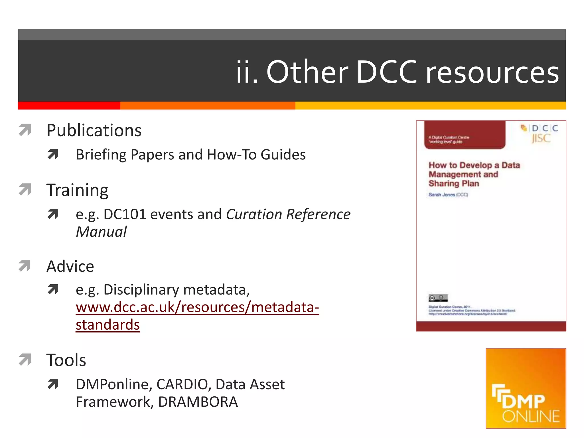 ii. Other DCC resources
 Publications
 Briefing Papers and How-To Guides
 Training
 e.g. DC101 events and Curation Reference
Manual
 Advice
 e.g. Disciplinary metadata,
www.dcc.ac.uk/resources/metadata-
standards
 Tools
 DMPonline, CARDIO, Data Asset
Framework, DRAMBORA
 