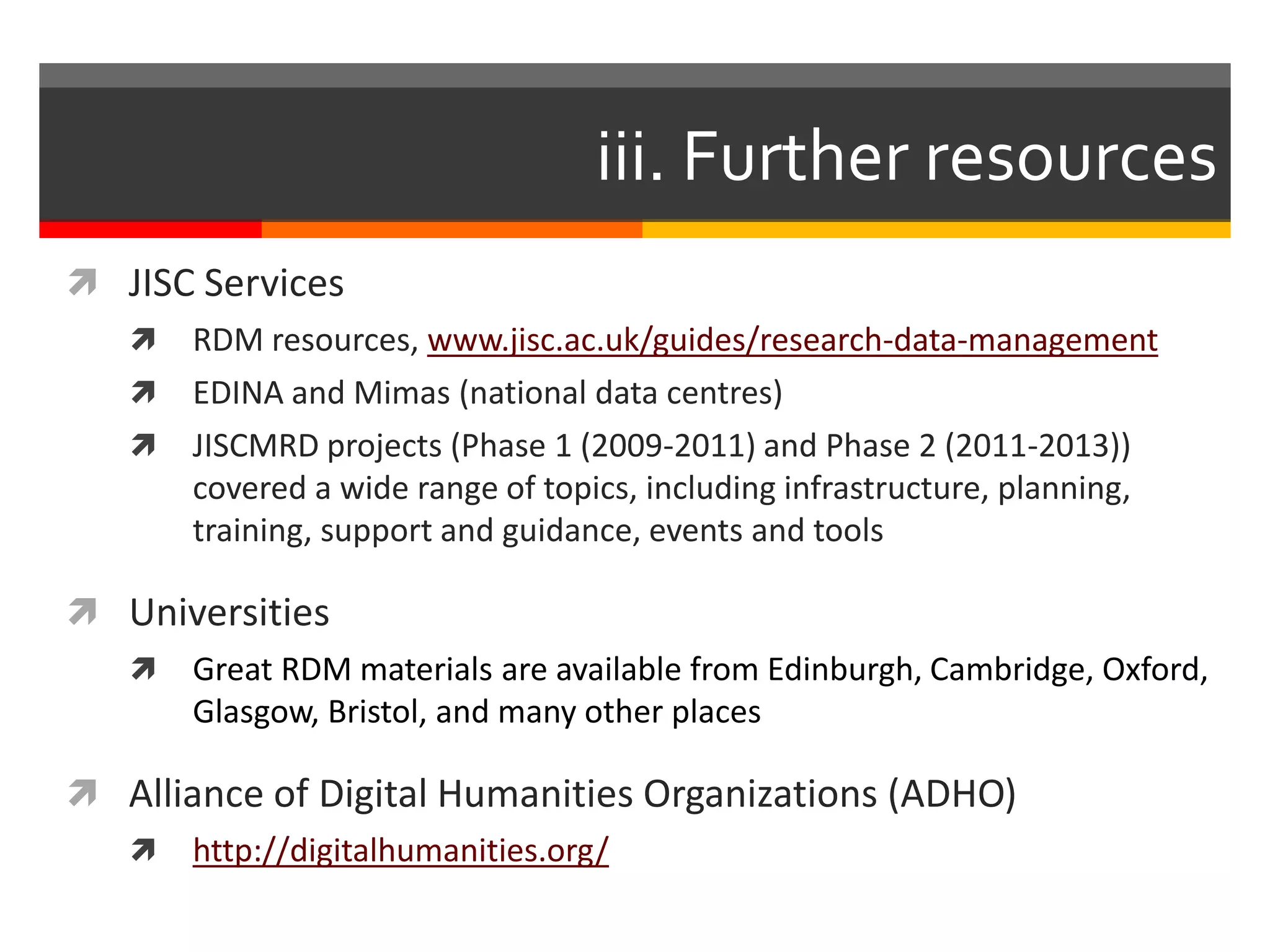 iii. Further resources
 JISC Services
 RDM resources, www.jisc.ac.uk/guides/research-data-management
 EDINA and Mimas (national data centres)
 JISCMRD projects (Phase 1 (2009-2011) and Phase 2 (2011-2013))
covered a wide range of topics, including infrastructure, planning,
training, support and guidance, events and tools
 Universities
 Great RDM materials are available from Edinburgh, Cambridge, Oxford,
Glasgow, Bristol, and many other places
 Alliance of Digital Humanities Organizations (ADHO)
 http://digitalhumanities.org/
 