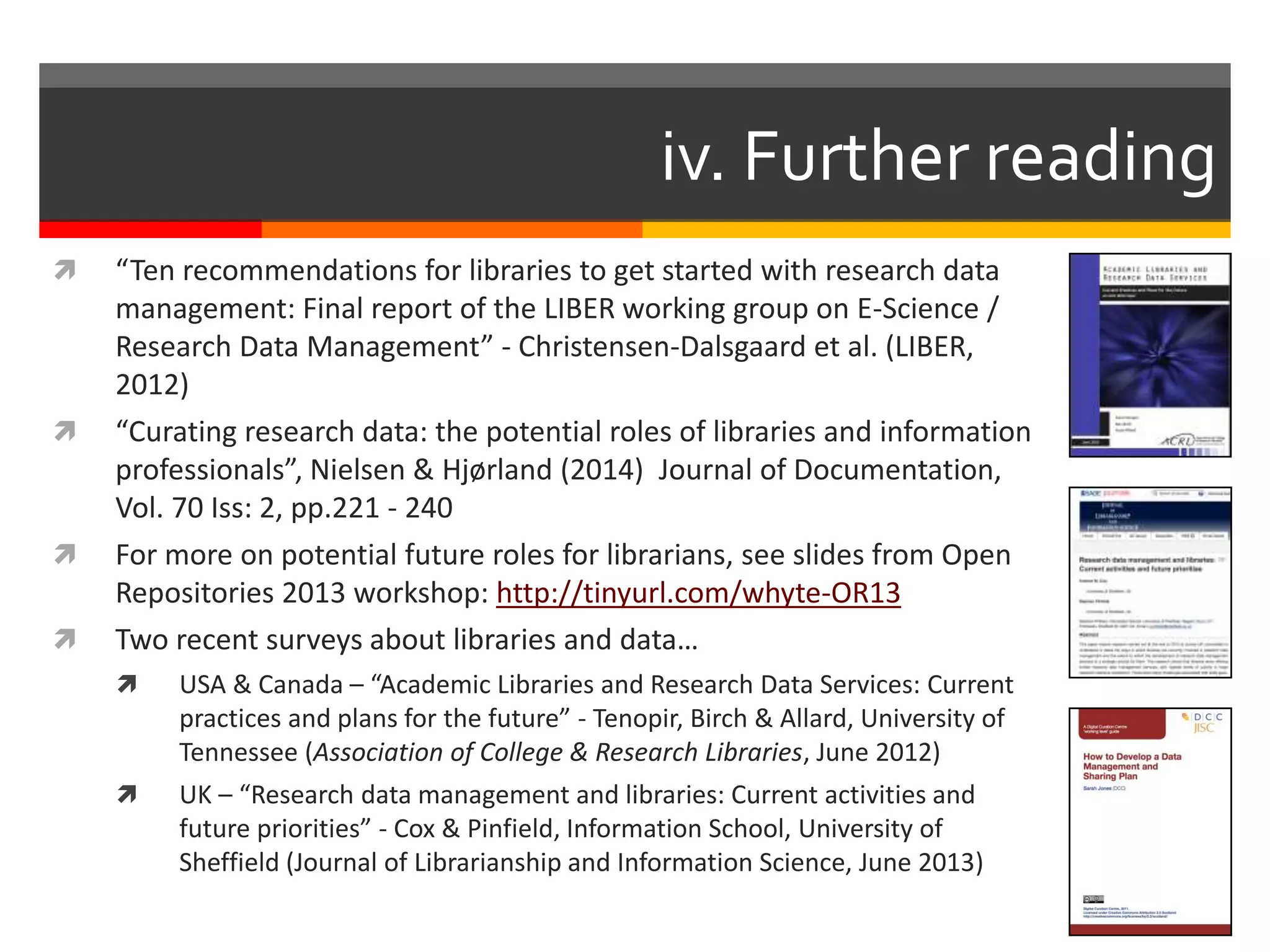  “Ten recommendations for libraries to get started with research data
management: Final report of the LIBER working group on E-Science /
Research Data Management” - Christensen-Dalsgaard et al. (LIBER,
2012)
 “Curating research data: the potential roles of libraries and information
professionals”, Nielsen & Hjørland (2014) Journal of Documentation,
Vol. 70 Iss: 2, pp.221 - 240
 For more on potential future roles for librarians, see slides from Open
Repositories 2013 workshop: http://tinyurl.com/whyte-OR13
 Two recent surveys about libraries and data…
 USA & Canada – “Academic Libraries and Research Data Services: Current
practices and plans for the future” - Tenopir, Birch & Allard, University of
Tennessee (Association of College & Research Libraries, June 2012)
 UK – “Research data management and libraries: Current activities and
future priorities” - Cox & Pinfield, Information School, University of
Sheffield (Journal of Librarianship and Information Science, June 2013)
iv. Further reading
 