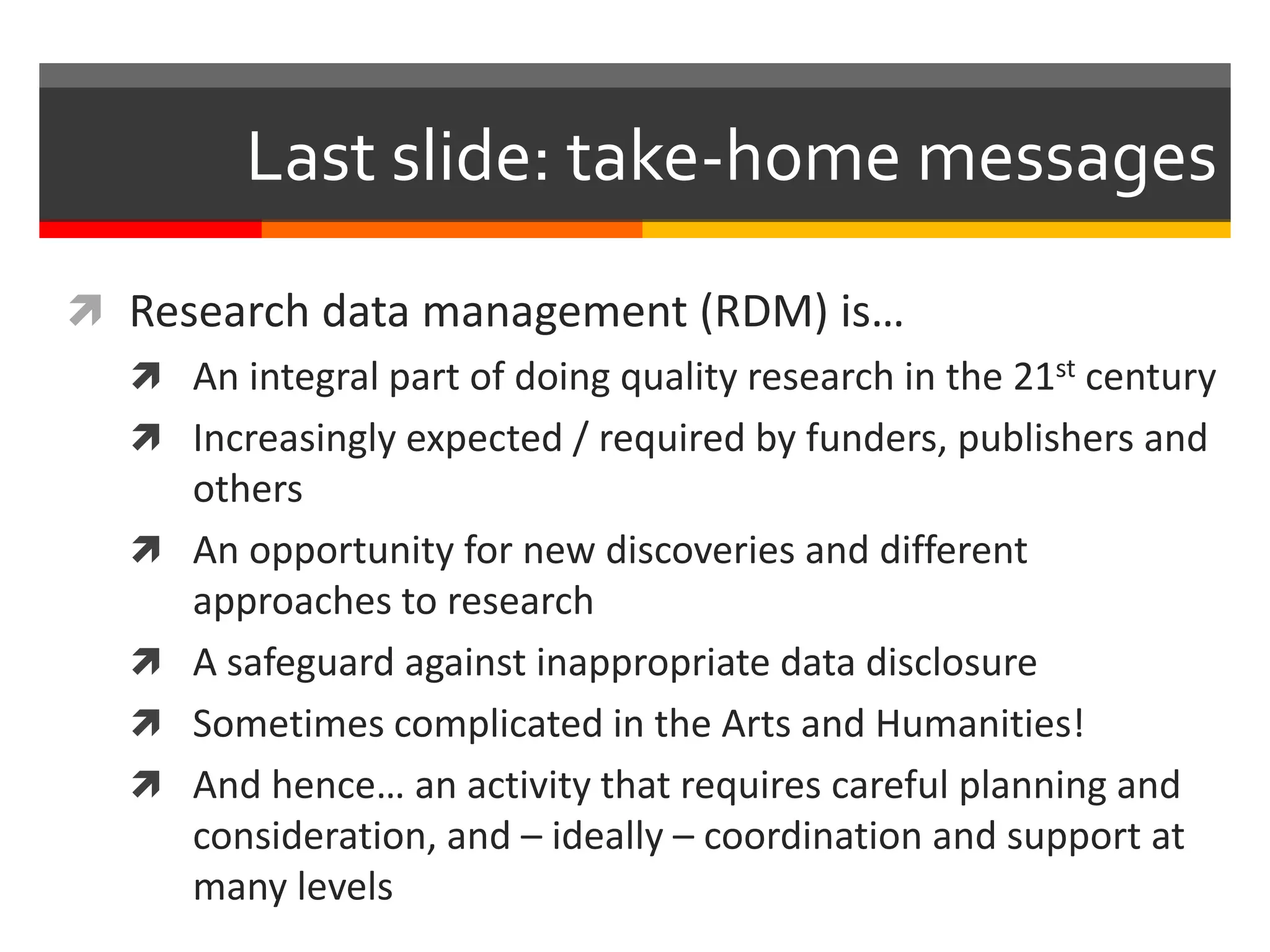 Last slide: take-home messages
 Research data management (RDM) is…
 An integral part of doing quality research in the 21st century
 Increasingly expected / required by funders, publishers and
others
 An opportunity for new discoveries and different
approaches to research
 A safeguard against inappropriate data disclosure
 Sometimes complicated in the Arts and Humanities!
 And hence… an activity that requires careful planning and
consideration, and – ideally – coordination and support at
many levels
 