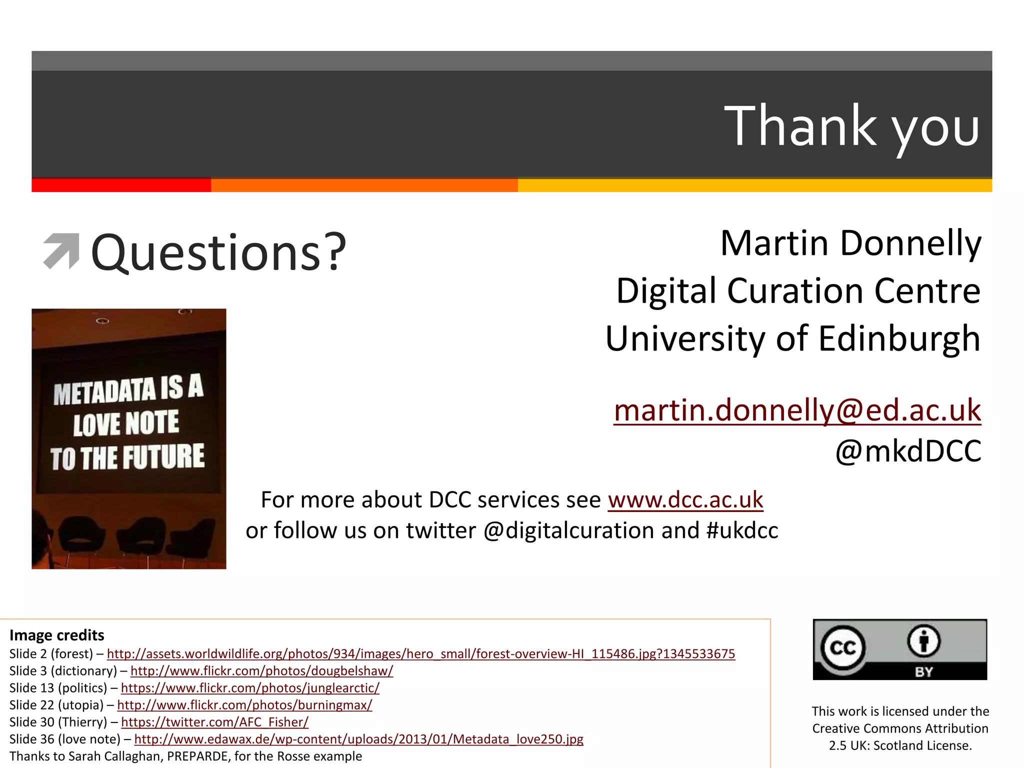 Thank you
Questions?
Image credits
Slide 2 (forest) – http://assets.worldwildlife.org/photos/934/images/hero_small/forest-overview-HI_115486.jpg?1345533675
Slide 3 (dictionary) – http://www.flickr.com/photos/dougbelshaw/
Slide 13 (politics) – https://www.flickr.com/photos/junglearctic/
Slide 22 (utopia) – http://www.flickr.com/photos/burningmax/
Slide 30 (Thierry) – https://twitter.com/AFC_Fisher/
Slide 36 (love note) – http://www.edawax.de/wp-content/uploads/2013/01/Metadata_love250.jpg
Thanks to Sarah Callaghan, PREPARDE, for the Rosse example
This work is licensed under the
Creative Commons Attribution
2.5 UK: Scotland License.
For more about DCC services see www.dcc.ac.uk
or follow us on twitter @digitalcuration and #ukdcc
Martin Donnelly
Digital Curation Centre
University of Edinburgh
martin.donnelly@ed.ac.uk
@mkdDCC
 