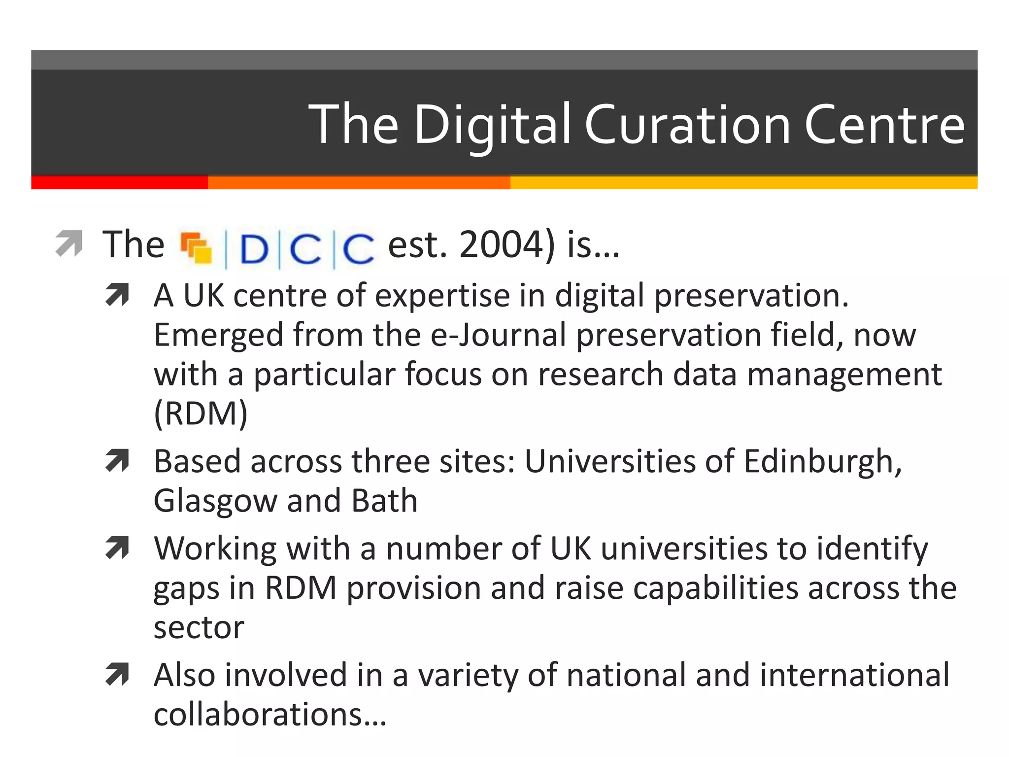 The Digital Curation Centre
 The (est. 2004) is…
 A UK centre of expertise in digital preservation.
Emerged from the e-Journal preservation field, now
with a particular focus on research data management
(RDM)
 Based across three sites: Universities of Edinburgh,
Glasgow and Bath
 Working with a number of UK universities to identify
gaps in RDM provision and raise capabilities across the
sector
 Also involved in a variety of national and international
collaborations…
 