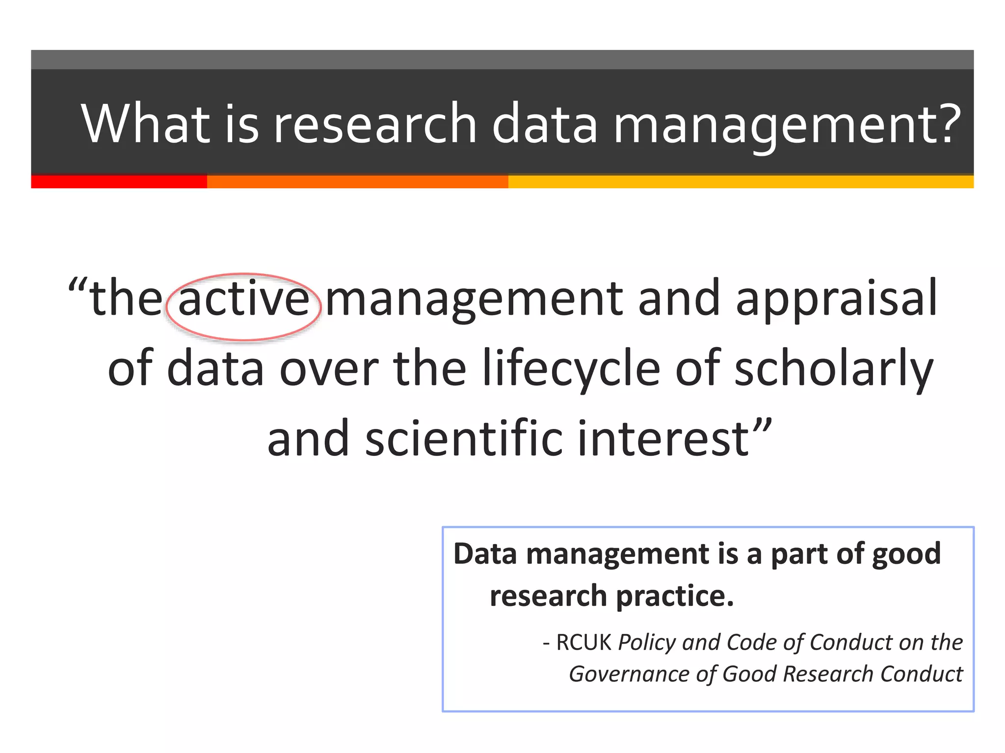 What is research data management?
“the active management and appraisal
of data over the lifecycle of scholarly
and scientific interest”
Data management is a part of good
research practice.
- RCUK Policy and Code of Conduct on the
Governance of Good Research Conduct
 