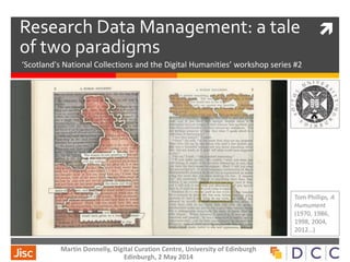 Research Data Management: a tale
of two paradigms
‘Scotland's National Collections and the Digital Humanities’ workshop series #2
Tom Phillips, A
Humument
(1970, 1986,
1998, 2004,
2012…)
Martin Donnelly, Digital Curation Centre, University of Edinburgh
Edinburgh, 2 May 2014
 