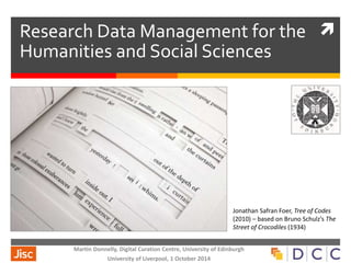  Research Data Management for the 
Humanities and Social Sciences 
Martin Donnelly, Digital Curation Centre, University of Edinburgh 
University of Liverpool, 1 October 2014 
Jonathan Safran Foer, Tree of Codes 
(2010) – based on Bruno Schulz’s The 
Street of Crocodiles (1934) 
 
