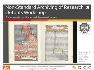 Non-Standard Archiving of Research
Outputs Workshop
Future agenda: repositories, and the research process
Tom Phillips, A
Humument
(1970, 1986,
1998, 2004,
2012…)
Martin Donnelly, Digital Curation Centre, University of Edinburgh
Nottingham Trent University, 13 May 2014
 