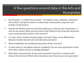  Are the goals – or indeed the concepts – of evidence, facts, validation, replication
still central in disciplines reliant on subjectivity, interpretation, argument and
qualities of expression?
 How do we identify, preserve and share ephemera, emotions, the unconscious…?
How do we protect rights around creative data? What are the financial/ ownership
issues accompanying creative / Arts research?
 Is it clear where creative research begins and ends? How can we differentiate
between funded research and unfunded personal work?
 What complexities are introduced by practice-driven research?
 To what extent is non-digital material a problem? Can we share approaches to this
with other subject areas (e.g. biology, geology)?
 What other characteristics do Arts and Humanities data have in common with
those of the Sciences? Which other disciplines share these issues more generally?
A few questions around data in the Arts and
Humanities
 