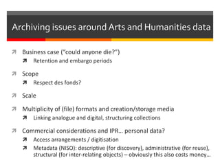  Business case (“could anyone die?”)
 Retention and embargo periods
 Scope
 Respect des fonds?
 Scale
 Multiplicity of (file) formats and creation/storage media
 Linking analogue and digital, structuring collections
 Commercial considerations and IPR… personal data?
 Access arrangements / digitisation
 Metadata (NISO): descriptive (for discovery), administrative (for reuse),
structural (for inter-relating objects) – obviously this also costs money…
Archiving issues around Arts and Humanities data
 