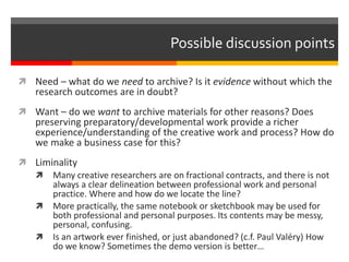  Need – what do we need to archive? Is it evidence without which the
research outcomes are in doubt?
 Want – do we want to archive materials for other reasons? Does
preserving preparatory/developmental work provide a richer
experience/understanding of the creative work and process? How do
we make a business case for this?
 Liminality
 Many creative researchers are on fractional contracts, and there is not
always a clear delineation between professional work and personal
practice. Where and how do we locate the line?
 More practically, the same notebook or sketchbook may be used for
both professional and personal purposes. Its contents may be messy,
personal, confusing.
 Is an artwork ever finished, or just abandoned? (c.f. Paul Valéry) How
do we know? Sometimes the demo version is better…
Possible discussion points
 