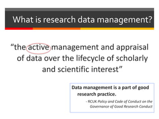 What is research data management?
“the active management and appraisal
of data over the lifecycle of scholarly
and scientific interest”
Data management is a part of good
research practice.
- RCUK Policy and Code of Conduct on the
Governance of Good Research Conduct
 
