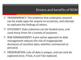 Drivers and benefits of RDM
 TRANSPARENCY: The evidence that underpins research
can be made open for anyone to scrutinise, and attempt
to replicate the findings of others.
 EFFICIENCY: Data collection can be funded once, and
used many times for a variety of purposes.
 RISK MANAGEMENT: A pro-active approach to data
management reduces the risk of inappropriate
disclosure of sensitive data, whether commercial or
personal.
 PRESERVATION: Lots of data is unique, and can only be
captured once. If lost, it can’t be replaced.
 