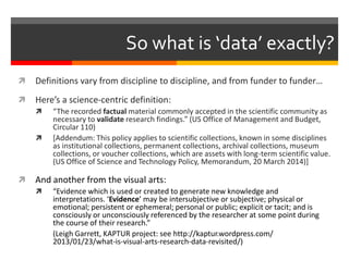  Definitions vary from discipline to discipline, and from funder to funder…
 Here’s a science-centric definition:
 “The recorded factual material commonly accepted in the scientific community as
necessary to validate research findings.” (US Office of Management and Budget,
Circular 110)
 [Addendum: This policy applies to scientific collections, known in some disciplines
as institutional collections, permanent collections, archival collections, museum
collections, or voucher collections, which are assets with long-term scientific value.
(US Office of Science and Technology Policy, Memorandum, 20 March 2014)]
 And another from the visual arts:
 “Evidence which is used or created to generate new knowledge and
interpretations. ‘Evidence’ may be intersubjective or subjective; physical or
emotional; persistent or ephemeral; personal or public; explicit or tacit; and is
consciously or unconsciously referenced by the researcher at some point during
the course of their research.”
(Leigh Garrett, KAPTUR project: see http://kaptur.wordpress.com/
2013/01/23/what-is-visual-arts-research-data-revisited/)
So what is ‘data’ exactly?
 