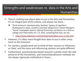 There’s nothing new about data re-use in the Arts and Humanities;
it’s an integral part of the culture, and always has been…
 Think Kristeva’s intertextuality, Barthes’ ‘galaxy of signifiers’,
Shakespeare’s plots, Lanark’s assorted ‘plagiarisms’, Edwin Morgan’s
‘found’ newspaper poems, Marcel Duchamp, variations on a theme,
collage and intermedia art, T.S. Eliot, sampling/hip-hop, etc etc
 (http://www.slideshare.net/martindonnelly/data-reuse-in-the-arts)
 However, it’s often more fraught than data re-use in other areas
(such as the Sciences)
 For starters, people tend not to think of their sources or influences
as ‘data’, and the value and referencing systems are quite different
 Furthermore, practice/praxis based research is pretty much the sole
preserve of the Humanities, and research/production methods are
not always rigorously methodical or linear…
Strengths and weaknesses re. data in the Arts and
Humanities
 