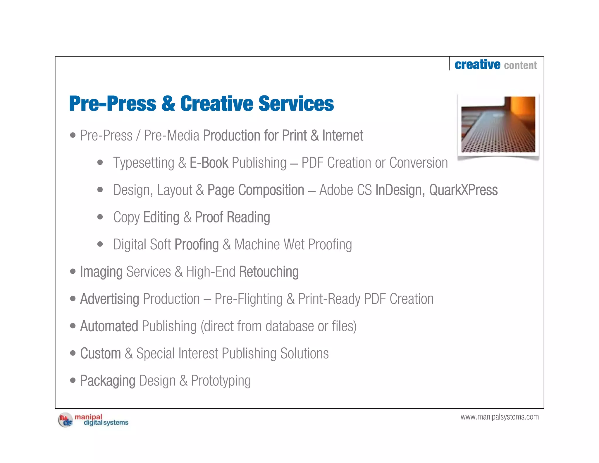 creative content


Pre-Press & Creative Services
• Pre-Press / Pre-Media Production for Print & Internet
     • Typesetting & E-Book Publishing – PDF Creation or Conversion
     • Design, Layout & Page Composition – Adobe CS InDesign, QuarkXPress
     • Copy Editing & Proof Reading
     • Digital Soft Proofing & Machine Wet Proofing
• Imaging Services & High-End Retouching
• Advertising Production – Pre-Flighting & Print-Ready PDF Creation
• Automated Publishing (direct from database or files)
• Custom & Special Interest Publishing Solutions
• Packaging Design & Prototyping

                                                                       www.manipalsystems.com
 