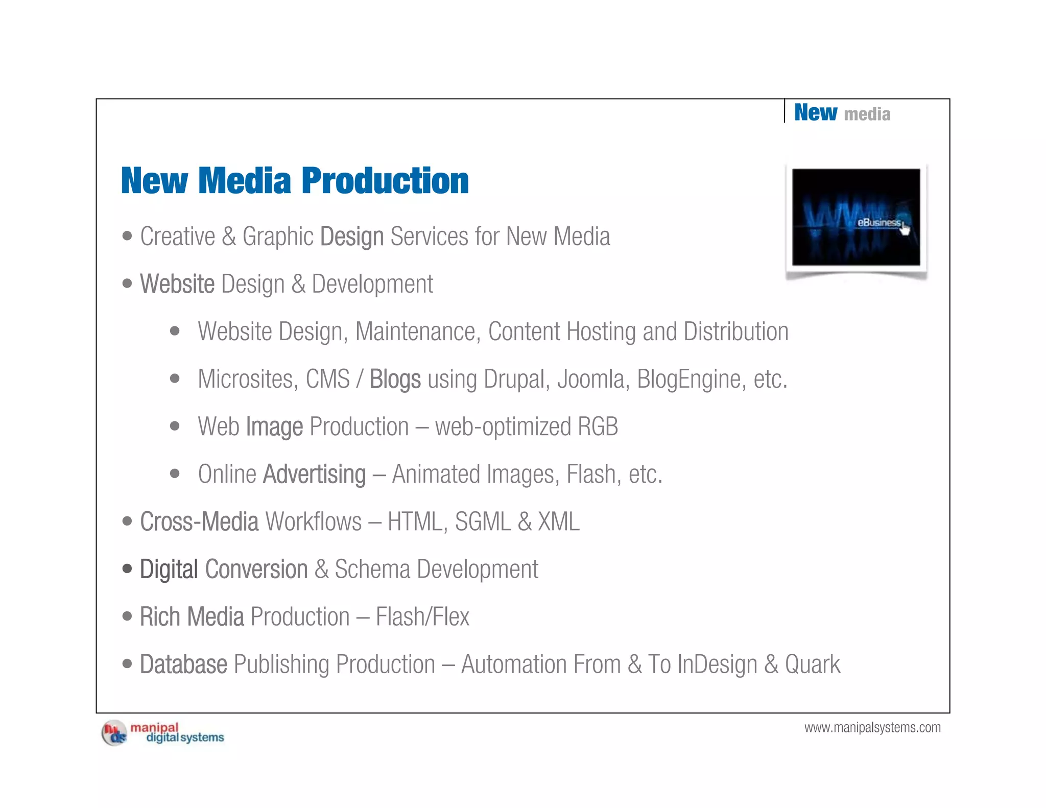 New media


New Media Production
• Creative & Graphic Design Services for New Media
• Website Design & Development
    • Website Design, Maintenance, Content Hosting and Distribution
    • Microsites, CMS / Blogs using Drupal, Joomla, BlogEngine, etc.
    • Web Image Production – web-optimized RGB
    • Online Advertising – Animated Images, Flash, etc.
• Cross-Media Workflows – HTML, SGML & XML
• Digital Conversion & Schema Development
• Rich Media Production – Flash/Flex
• Database Publishing Production – Automation From & To InDesign & Quark

                                                                       www.manipalsystems.com
 