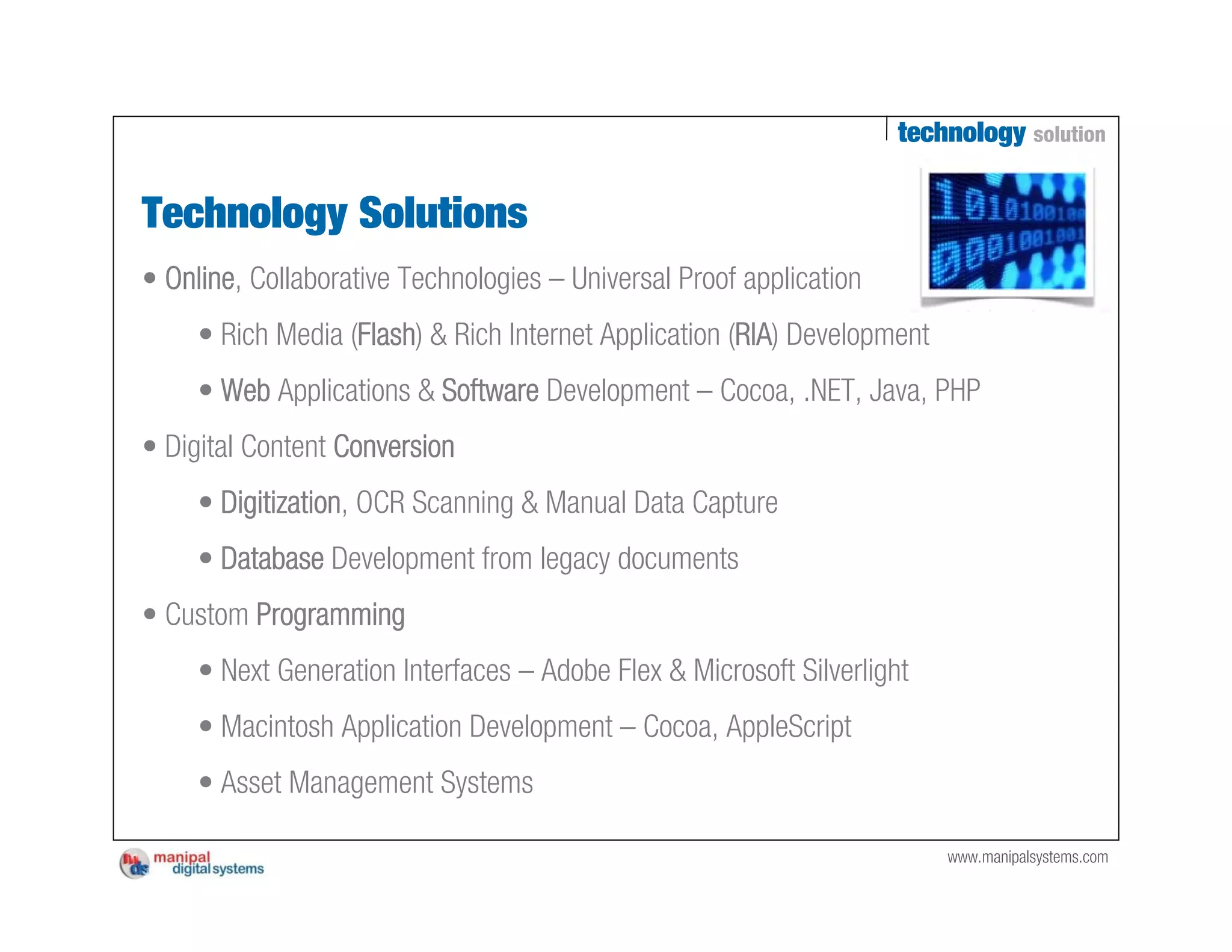 technology solution


Technology Solutions
• Online, Collaborative Technologies – Universal Proof application
     • Rich Media (Flash) & Rich Internet Application (RIA) Development
     • Web Applications & Software Development – Cocoa, .NET, Java, PHP
• Digital Content Conversion
     • Digitization, OCR Scanning & Manual Data Capture
     • Database Development from legacy documents
• Custom Programming
     • Next Generation Interfaces – Adobe Flex & Microsoft Silverlight
     • Macintosh Application Development – Cocoa, AppleScript
     • Asset Management Systems

                                                                          www.manipalsystems.com
 