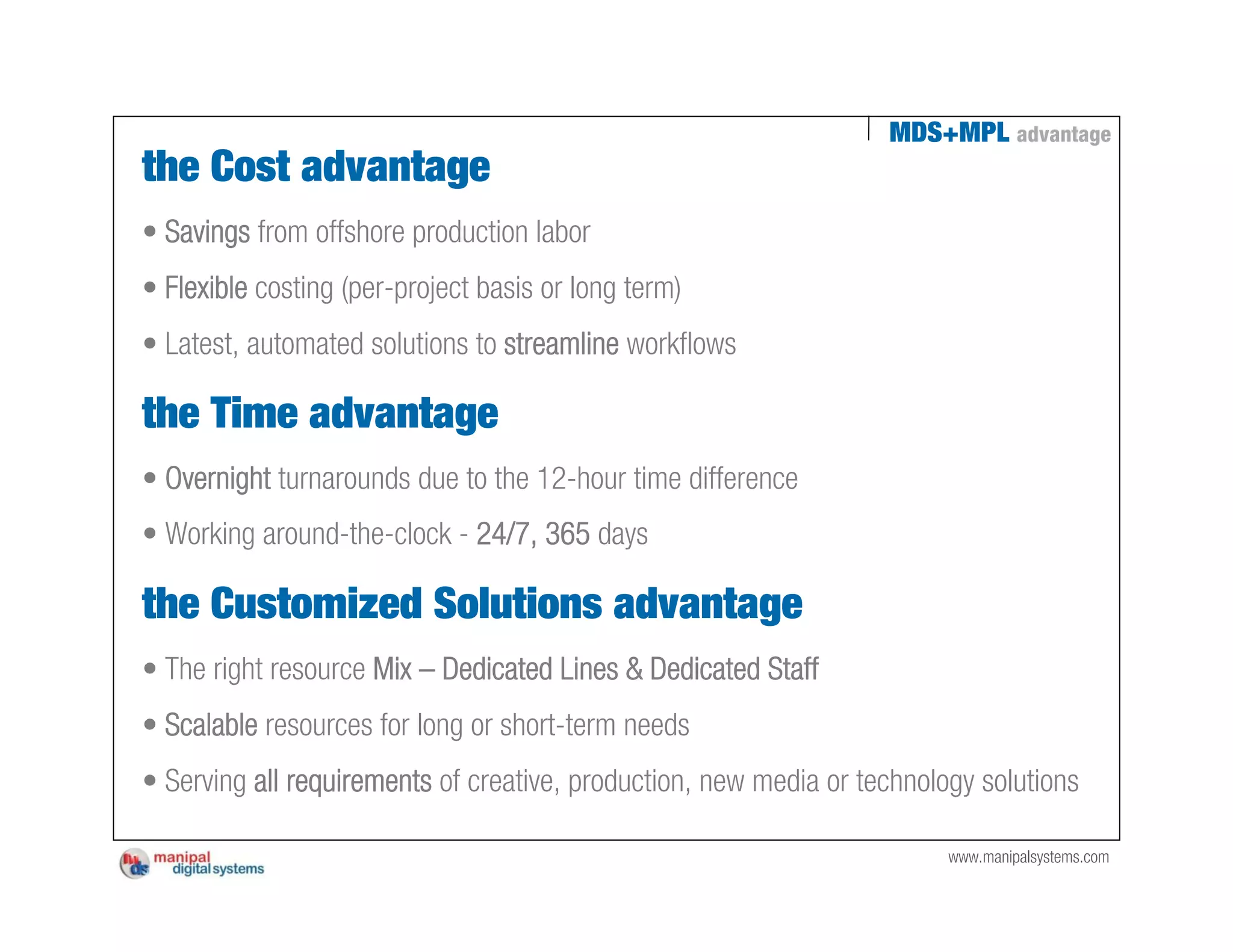 MDS+MPL advantage
the Cost advantage
• Savings from offshore production labor
• Flexible costing (per-project basis or long term)
• Latest, automated solutions to streamline workflows

the Time advantage
• Overnight turnarounds due to the 12-hour time difference
• Working around-the-clock - 24/7, 365 days

the Customized Solutions advantage
• The right resource Mix – Dedicated Lines & Dedicated Staff
• Scalable resources for long or short-term needs
• Serving all requirements of creative, production, new media or technology solutions

                                                                         www.manipalsystems.com
 