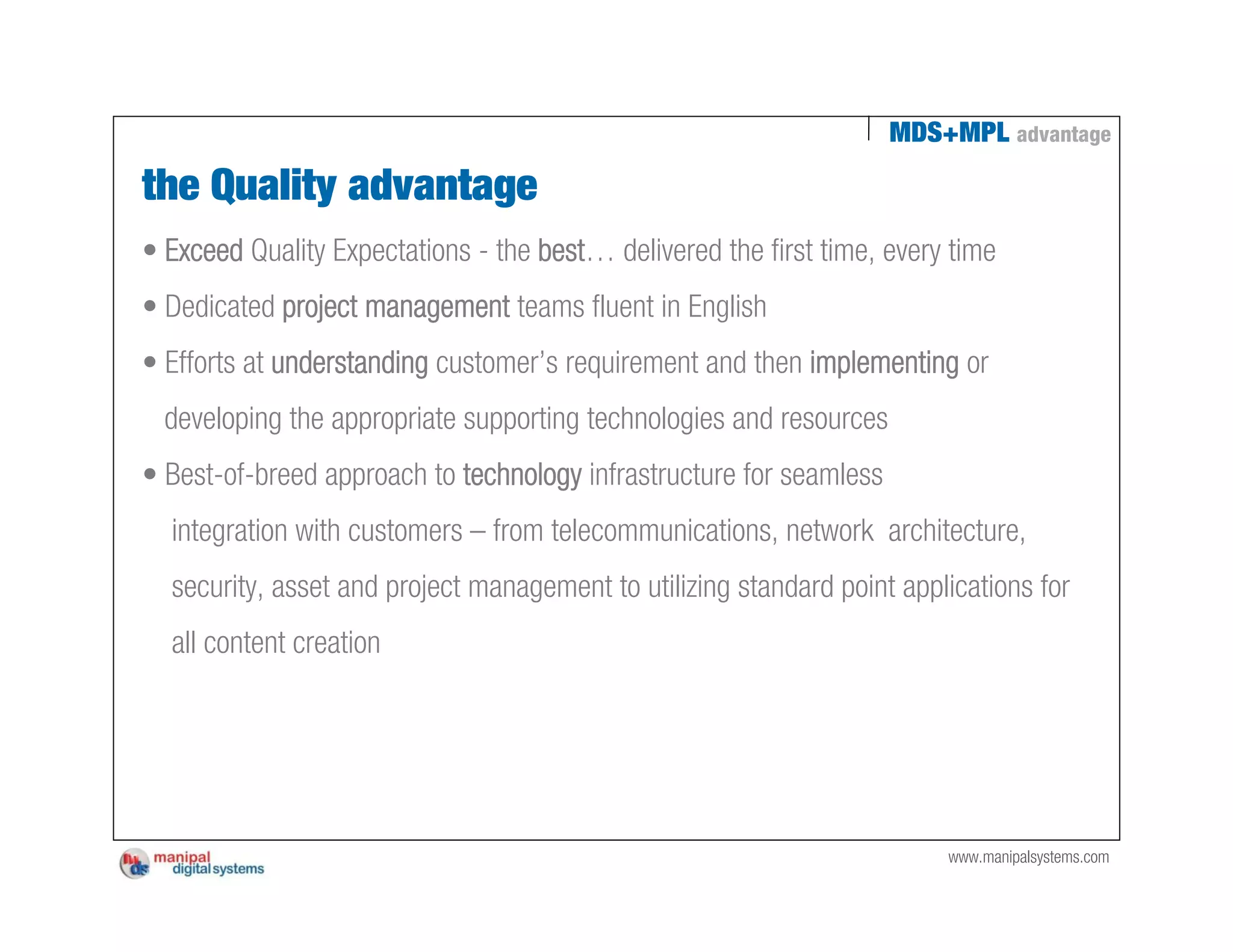 MDS+MPL advantage

the Quality advantage
• Exceed Quality Expectations - the best… delivered the first time, every time
• Dedicated project management teams fluent in English
• Efforts at understanding customer’s requirement and then implementing or
  developing the appropriate supporting technologies and resources
• Best-of-breed approach to technology infrastructure for seamless
  integration with customers – from telecommunications, network architecture,
  security, asset and project management to utilizing standard point applications for
  all content creation




                                                                         www.manipalsystems.com
 