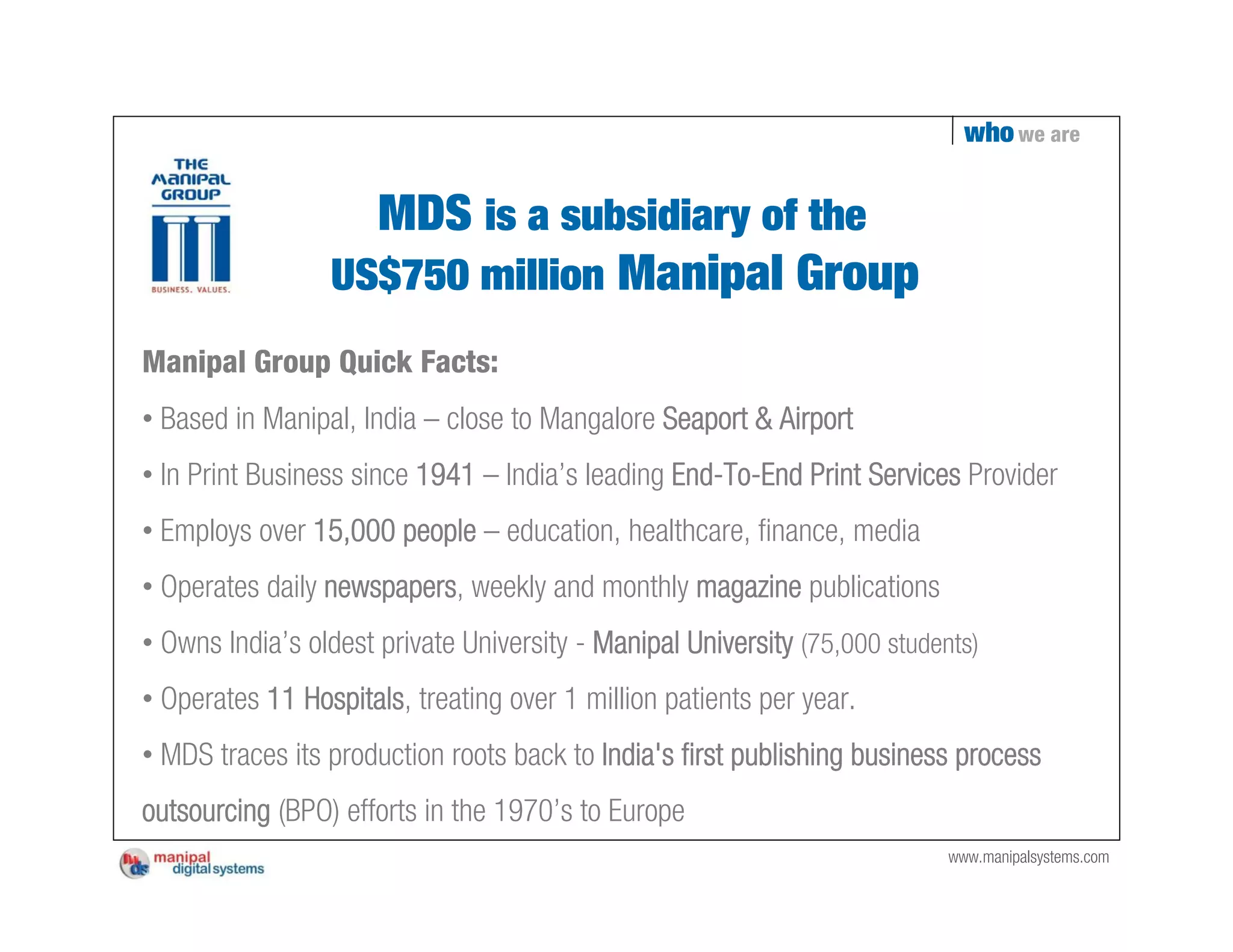 who we are


                   MDS is a subsidiary of the
                 US$750 million Manipal Group
Manipal Group Quick Facts:
• Based in Manipal, India – close to Mangalore Seaport & Airport
• In Print Business since 1941 – India’s leading End-To-End Print Services Provider
• Employs over 15,000 people – education, healthcare, finance, media
• Operates daily newspapers, weekly and monthly magazine publications
• Owns India’s oldest private University - Manipal University (75,000 students)
• Operates 11 Hospitals, treating over 1 million patients per year.
• MDS traces its production roots back to India's first publishing business process
outsourcing (BPO) efforts in the 1970’s to Europe
                                                                            www.manipalsystems.com
 
