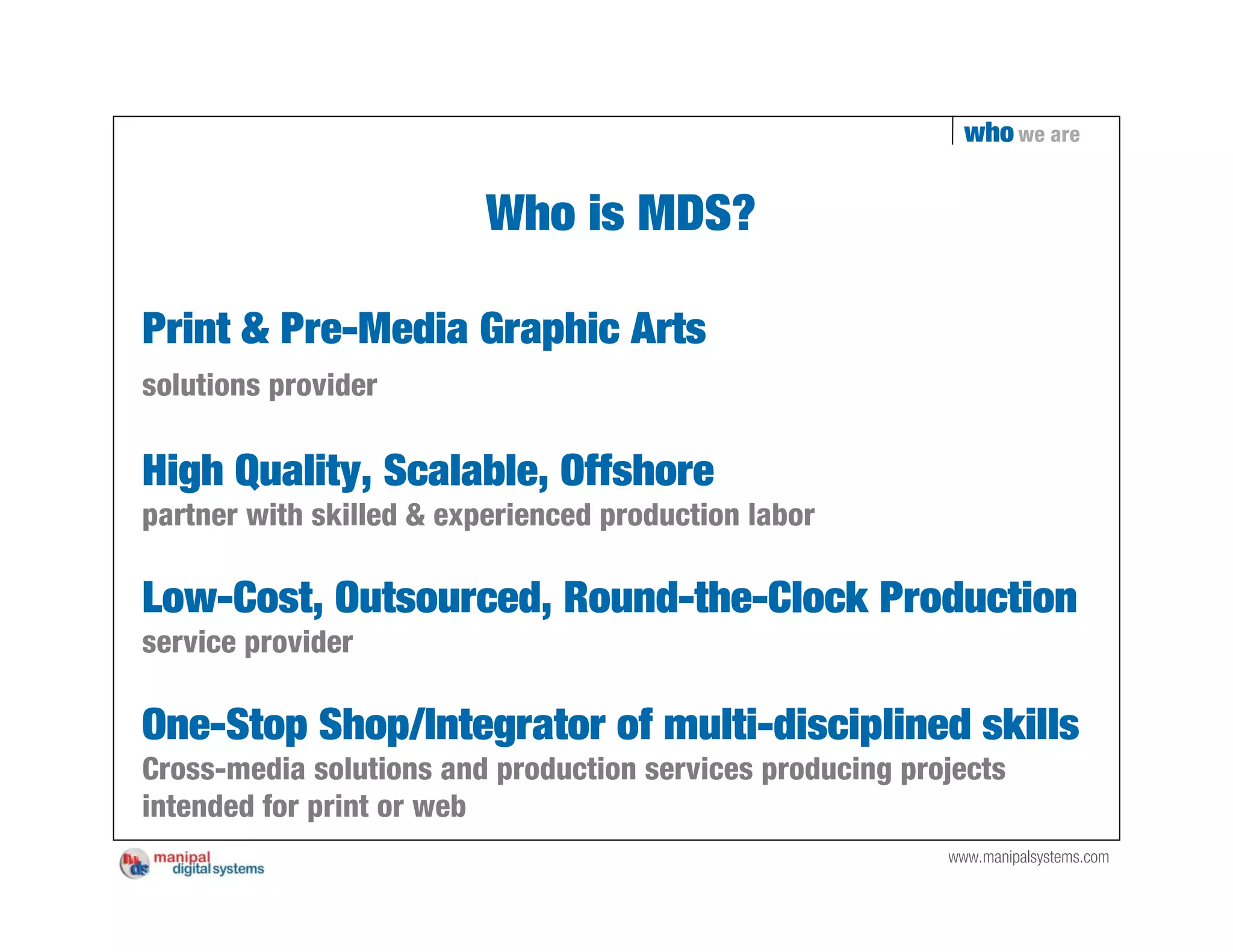who we are


                          Who is MDS?

Print & Pre-Media Graphic Arts
solutions provider

High Quality, Scalable, Offshore
partner with skilled & experienced production labor

Low-Cost, Outsourced, Round-the-Clock Production
service provider

One-Stop Shop/Integrator of multi-disciplined skills
Cross-media solutions and production services producing projects
intended for print or web
                                                           www.manipalsystems.com
 