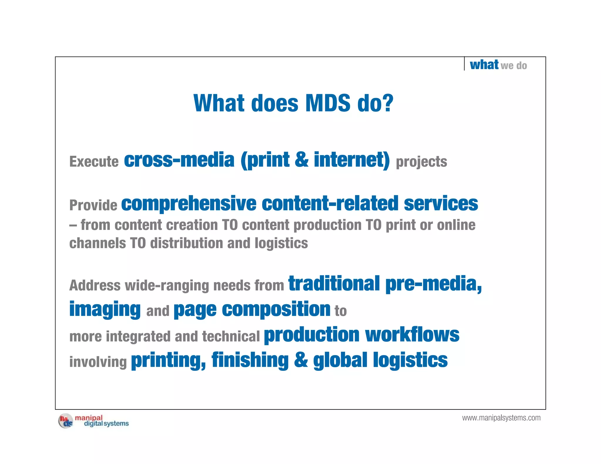 what we do


                   What does MDS do?

Execute   cross-media (print & internet) projects

Provide comprehensive content-related services
– from content creation TO content production TO print or online
channels TO distribution and logistics

Address wide-ranging needs from traditional      pre-media,
imaging and page composition to
more integrated and technical production workflows
involving printing, finishing & global logistics


                                                             www.manipalsystems.com
 