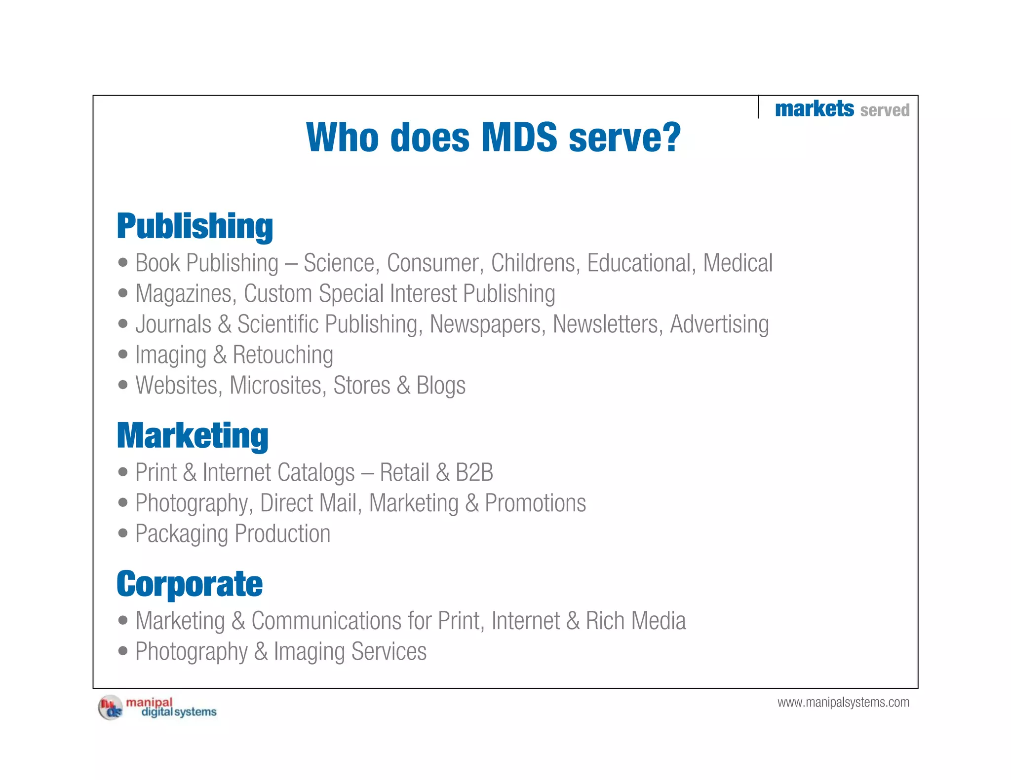 markets served
                    Who does MDS serve?

Publishing
• Book Publishing – Science, Consumer, Childrens, Educational, Medical
• Magazines, Custom Special Interest Publishing
• Journals & Scientific Publishing, Newspapers, Newsletters, Advertising
• Imaging & Retouching
• Websites, Microsites, Stores & Blogs

Marketing
• Print & Internet Catalogs – Retail & B2B
• Photography, Direct Mail, Marketing & Promotions
• Packaging Production

Corporate
• Marketing & Communications for Print, Internet & Rich Media
• Photography & Imaging Services
                                                                           www.manipalsystems.com
 