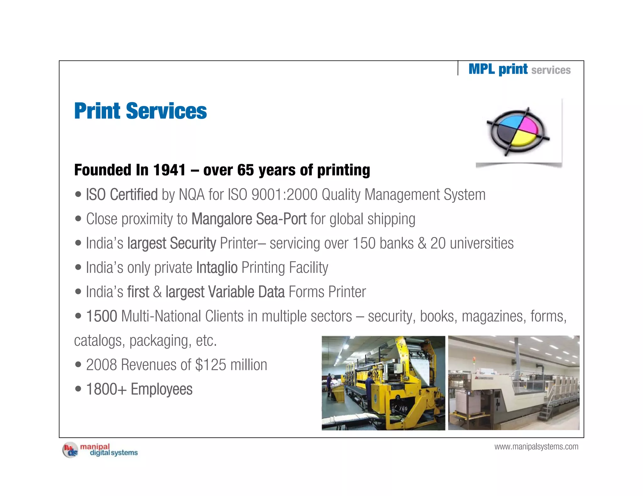 MPL print services


Print Services

Founded In 1941 – over 65 years of printing
• ISO Certified by NQA for ISO 9001:2000 Quality Management System
• Close proximity to Mangalore Sea-Port for global shipping
• India’s largest Security Printer– servicing over 150 banks & 20 universities
• India’s only private Intaglio Printing Facility
• India’s first & largest Variable Data Forms Printer
• 1500 Multi-National Clients in multiple sectors – security, books, magazines, forms,
catalogs, packaging, etc.
• 2008 Revenues of $125 million
• 1800+ Employees


                                                                          www.manipalsystems.com
 