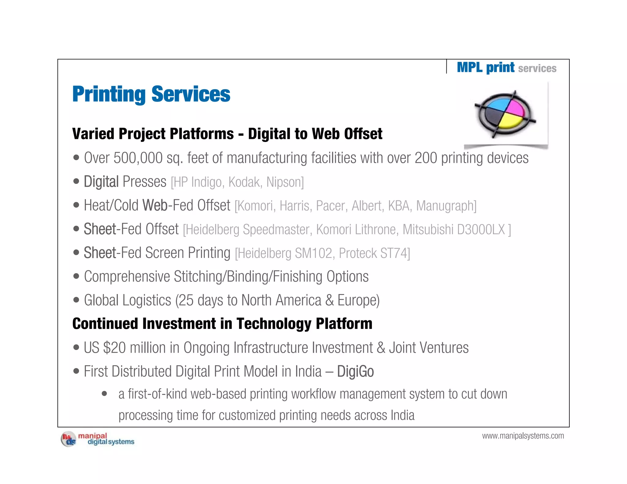 MPL print services

Printing Services
Varied Project Platforms - Digital to Web Offset
• Over 500,000 sq. feet of manufacturing facilities with over 200 printing devices
• Digital Presses [HP Indigo, Kodak, Nipson]
• Heat/Cold Web-Fed Offset [Komori, Harris, Pacer, Albert, KBA, Manugraph]
• Sheet-Fed Offset [Heidelberg Speedmaster, Komori Lithrone, Mitsubishi D3000LX ]
• Sheet-Fed Screen Printing [Heidelberg SM102, Proteck ST74]
• Comprehensive Stitching/Binding/Finishing Options
• Global Logistics (25 days to North America & Europe)
Continued Investment in Technology Platform
• US $20 million in Ongoing Infrastructure Investment & Joint Ventures
• First Distributed Digital Print Model in India – DigiGo
     • a first-of-kind web-based printing workflow management system to cut down
       processing time for customized printing needs across India
                                                                             www.manipalsystems.com
 