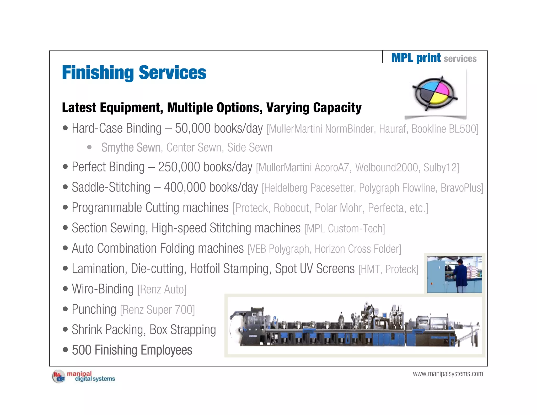 MPL print services
Finishing Services
Latest Equipment, Multiple Options, Varying Capacity
• Hard-Case Binding – 50,000 books/day [MullerMartini NormBinder, Hauraf, Bookline BL500]
     • Smythe Sewn, Center Sewn, Side Sewn
• Perfect Binding – 250,000 books/day [MullerMartini AcoroA7, Welbound2000, Sulby12]
• Saddle-Stitching – 400,000 books/day [Heidelberg Pacesetter, Polygraph Flowline, BravoPlus]
• Programmable Cutting machines [Proteck, Robocut, Polar Mohr, Perfecta, etc.]
• Section Sewing, High-speed Stitching machines [MPL Custom-Tech]
• Auto Combination Folding machines [VEB Polygraph, Horizon Cross Folder]
• Lamination, Die-cutting, Hotfoil Stamping, Spot UV Screens [HMT, Proteck]
• Wiro-Binding [Renz Auto]
• Punching [Renz Super 700]
• Shrink Packing, Box Strapping
• 500 Finishing Employees
                                                                             www.manipalsystems.com
 