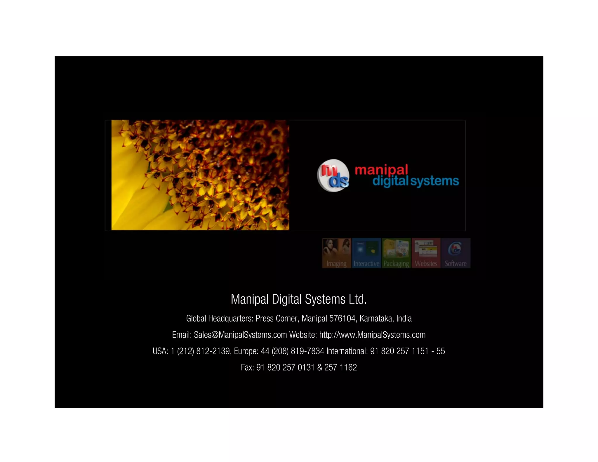 Manipal Digital Systems Ltd.
         Global Headquarters: Press Corner, Manipal 576104, Karnataka, India
     Email: Sales@ManipalSystems.com Website: http://www.ManipalSystems.com
USA: 1 (212) 812-2139, Europe: 44 (208) 819-7834 International: 91 820 257 1151 - 55
                         Fax: 91 820 257 0131 & 257 1162
 