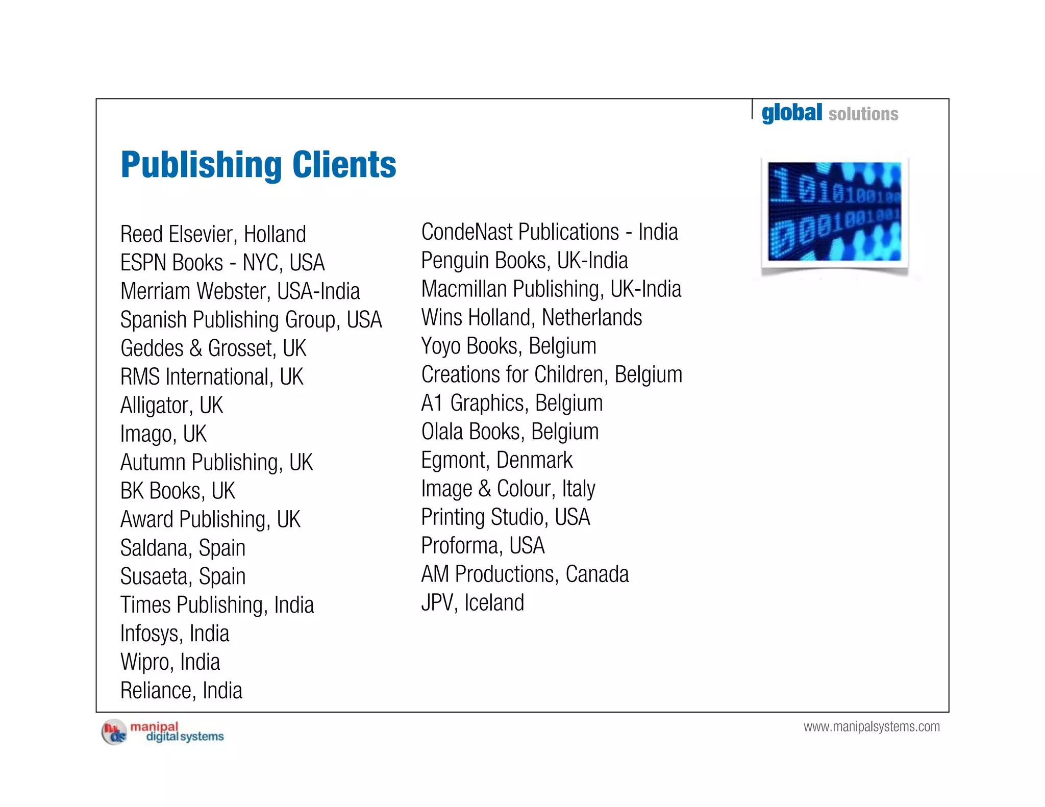 global solutions

Publishing Clients
Reed Elsevier, Holland          CondeNast Publications - India
ESPN Books - NYC, USA           Penguin Books, UK-India
Merriam Webster, USA-India      Macmillan Publishing, UK-India
Spanish Publishing Group, USA   Wins Holland, Netherlands
Geddes & Grosset, UK            Yoyo Books, Belgium
RMS International, UK           Creations for Children, Belgium
Alligator, UK                   A1 Graphics, Belgium
Imago, UK                       Olala Books, Belgium
Autumn Publishing, UK           Egmont, Denmark
BK Books, UK                    Image & Colour, Italy
Award Publishing, UK            Printing Studio, USA
Saldana, Spain                  Proforma, USA
Susaeta, Spain                  AM Productions, Canada
Times Publishing, India         JPV, Iceland
Infosys, India
Wipro, India
Reliance, India
                                                                      www.manipalsystems.com
 