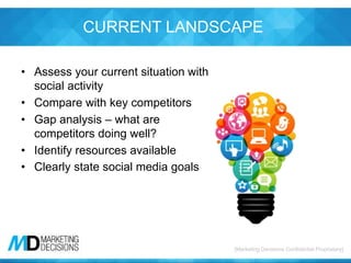[Marketing Decisions Confidential Proprietary][Marketing Decisions Confidential Proprietary]
CURRENT LANDSCAPE
• Assess your current situation with
social activity
• Compare with key competitors
• Gap analysis – what are
competitors doing well?
• Identify resources available
• Clearly state social media goals
 