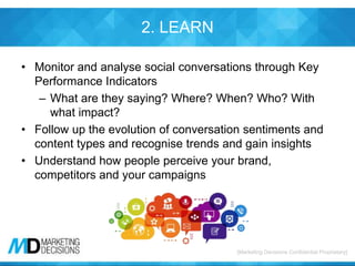 [Marketing Decisions Confidential Proprietary][Marketing Decisions Confidential Proprietary]
2. LEARN
• Monitor and analyse social conversations through Key
Performance Indicators
– What are they saying? Where? When? Who? With
what impact?
• Follow up the evolution of conversation sentiments and
content types and recognise trends and gain insights
• Understand how people perceive your brand,
competitors and your campaigns
 